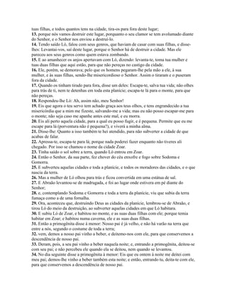 tuas filhas, e todos quantos tens na cidade, tira-os para fora deste lugar;
13. porque nós vamos destruir este lugar, porquanto o seu clamor se tem avolumado diante
do Senhor, e o Senhor nos enviou a destruí-lo.
14. Tendo saído Ló, falou com seus genros, que haviam de casar com suas filhas, e disse-
lhes: Levantai-vos, saí deste lugar, porque o Senhor há de destruir a cidade. Mas ele
pareceu aos seus genros como quem estava zombando.
15. E ao amanhecer os anjos apertavam com Ló, dizendo: levanta-te, toma tua mulher e
tuas duas filhas que aqui estão, para que não pereças no castigo da cidade.
16. Ele, porém, se demorava; pelo que os homens pegaram-lhe pela mão a ele, à sua
mulher, e às suas filhas, sendo-lhe misericordioso o Senhor. Assim o tiraram e o puseram
fora da cidade.
17. Quando os tinham tirado para fora, disse um deles: Escapa-te, salva tua vida; não olhes
para trás de ti, nem te detenhas em toda esta planície; escapa-te lá para o monte, para que
não pereças.
18. Respondeu-lhe Ló: Ah, assim não, meu Senhor!
19. Eis que agora o teu servo tem achado graça aos teus olhos, e tens engrandecido a tua
misericórdia que a mim me fizeste, salvando-me a vida; mas eu não posso escapar-me para
o monte; não seja caso me apanhe antes este mal, e eu morra.
20. Eis ali perto aquela cidade, para a qual eu posso fugir, e é pequena. Permite que eu me
escape para lá (porventura não é pequena?), e viverá a minha alma.
21. Disse-lhe: Quanto a isso também te hei atendido, para não subverter a cidade de que
acabas de falar.
22. Apressa-te, escapa-te para lá; porque nada poderei fazer enquanto não tiveres ali
chegado. Por isso se chamou o nome da cidade Zoar.
23. Tinha saído o sol sobre a terra, quando Ló entrou em Zoar.
24. Então o Senhor, da sua parte, fez chover do céu enxofre e fogo sobre Sodoma e
Gomorra.
25. E subverteu aquelas cidades e toda a planície, e todos os moradores das cidades, e o que
nascia da terra.
26. Mas a mulher de Ló olhou para trás e ficou convertida em uma estátua de sal.
27. E Abraão levantou-se de madrugada, e foi ao lugar onde estivera em pé diante do
Senhor;
28. e, contemplando Sodoma e Gomorra e toda a terra da planície, viu que subia da terra
fumaça como a de uma fornalha.
29. Ora, aconteceu que, destruindo Deus as cidades da planície, lembrou-se de Abraão, e
tirou Ló do meio da destruição, ao subverter aquelas cidades em que Ló habitara.
30. E subiu Ló de Zoar, e habitou no monte, e as suas duas filhas com ele; porque temia
habitar em Zoar; e habitou numa caverna, ele e as suas duas filhas.
31. Então a primogênita disse à menor: Nosso pai é já velho, e não há varão na terra que
entre a nós, segundo o costume de toda a terra;
32. vem, demos a nosso pai vinho a beber, e deitemo-nos com ele, para que conservemos a
descendência de nosso pai.
33. Deram, pois, a seu pai vinho a beber naquela noite; e, entrando a primogênita, deitou-se
com seu pai; e não percebeu ele quando ela se deitou, nem quando se levantou.
34. No dia seguinte disse a primogênita à menor: Eis que eu ontem à noite me deitei com
meu pai; demos-lhe vinho a beber também esta noite; e então, entrando tu, deita-te com ele,
para que conservemos a descendência de nosso pai.
 