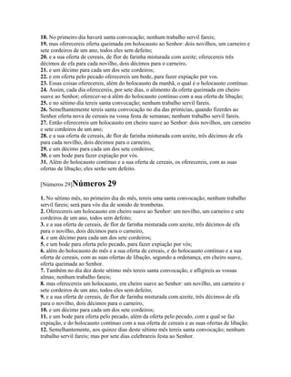 18. No primeiro dia haverá santa convocação; nenhum trabalho servil fareis;
19. mas oferecereis oferta queimada em holocausto ao Senhor: dois novilhos, um carneiro e
sete cordeiros de um ano, todos eles sem defeito;
20. e a sua oferta de cereais, de flor de farinha misturada com azeite; oferecereis três
décimos de efa para cada novilho, dois décimos para o carneiro,
21. e um décimo para cada um dos sete cordeiros;
22. e em oferta pelo pecado oferecereis um bode, para fazer expiação por vos.
23. Essas coisas oferecereis, além do holocausto da manhã, o qual é o holocausto contínuo.
24. Assim, cada dia oferecereis, por sete dias, o alimento da oferta queimada em cheiro
suave ao Senhor; oferecer-se-á além do holocausto contínuo com a sua oferta de libação;
25. e no sétimo dia tereis santa convocação; nenhum trabalho servil fareis.
26. Semelhantemente tereis santa convocação no dia das primícias, quando fizerdes ao
Senhor oferta nova de cereais na vossa festa de semanas; nenhum trabalho servil fareis.
27. Então oferecereis um holocausto em cheiro suave ao Senhor: dois novilhos, um carneiro
e sete cordeiros de um ano;
28. e a sua oferta de cereais, de flor de farinha misturada com azeite, três décimos de efa
para cada novilho, dois décimos para o carneiro,
29. e um décimo para cada um dos sete cordeiros;
30. e um bode para fazer expiação por vós.
31. Além do holocausto contínuo e a sua oferta de cereais, os oferecereis, com as suas
ofertas de libação; eles serão sem defeito.

[Números 29]Números          29
1. No sétimo mês, no primeiro dia do mês, tereis uma santa convocação; nenhum trabalho
servil fareis; será para vós dia de sonido de trombetas.
2. Oferecereis um holocausto em cheiro suave ao Senhor: um novilho, um carneiro e sete
cordeiros de um ano, todos sem defeito;
3. e a sua oferta de cereais, de flor de farinha misturada com azeite, três décimos de efa
para o novilho, dois décimos para o carneiro,
4. e um décimo para cada um dos sete cordeiros;
5. e um bode para oferta pelo pecado, para fazer expiação por vós;
6. além do holocausto do mês e a sua oferta de cereais, e do holocausto contínuo e a sua
oferta de cereais, com as suas ofertas de libação, segundo a ordenança, em cheiro suave,
oferta queimada ao Senhor.
7. Também no dia dez deste sétimo mês tereis santa convocação, e afligireis as vossas
almas; nenhum trabalho fareis;
8. mas oferecereis um holocausto, em cheiro suave ao Senhor: um novilho, um carneiro e
sete cordeiros de um ano, todos eles sem defeito;
9. e a sua oferta de cereais, de flor de farinha misturada com azeite, três décimos de efa
para o novilho, dois décimos para o carneiro,
10. e um décimo para cada um dos sete cordeiros;
11. e um bode para oferta pelo pecado, além da oferta pelo pecado, com a qual se faz
expiação, e do holocausto contínuo com a sua oferta de cereais e as suas ofertas de libação.
12. Semelhantemente, aos quinze dias deste sétimo mês tereis santa convocação; nenhum
trabalho servil fareis; mas por sete dias celebrareis festa ao Senhor.
 