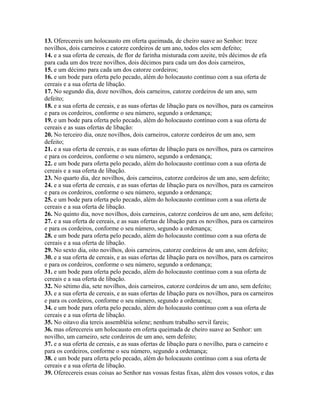 13. Oferecereis um holocausto em oferta queimada, de cheiro suave ao Senhor: treze
novilhos, dois carneiros e catorze cordeiros de um ano, todos eles sem defeito;
14. e a sua oferta de cereais, de flor de farinha misturada com azeite, três décimos de efa
para cada um dos treze novilhos, dois décimos para cada um dos dois carneiros,
15. e um décimo para cada um dos catorze cordeiros;
16. e um bode para oferta pelo pecado, além do holocausto contínuo com a sua oferta de
cereais e a sua oferta de libação.
17. No segundo dia, doze novilhos, dois carneiros, catorze cordeiros de um ano, sem
defeito;
18. e a sua oferta de cereais, e as suas ofertas de libação para os novilhos, para os carneiros
e para os cordeiros, conforme o seu número, segundo a ordenança;
19. e um bode para oferta pelo pecado, além do holocausto contínuo com a sua oferta de
cereais e as suas ofertas de libação:
20. No terceiro dia, onze novilhos, dois carneiros, catorze cordeiros de um ano, sem
defeito;
21. e a sua oferta de cereais, e as suas ofertas de libação para os novilhos, para os carneiros
e para os cordeiros, conforme o seu número, segundo a ordenança;
22. e um bode para oferta pelo pecado, além do holocausto contínuo com a sua oferta de
cereais e a sua oferta de libação.
23. No quarto dia, dez novilhos, dois carneiros, catorze cordeiros de um ano, sem defeito;
24. e a sua oferta de cereais, e as suas ofertas de libação para os novilhos, para os carneiros
e para os cordeiros, conforme o seu número, segundo a ordenança;
25. e um bode para oferta pelo pecado, além do holocausto contínuo com a sua oferta de
cereais e a sua oferta de libação.
26. No quinto dia, nove novilhos, dois carneiros, catorze cordeiros de um ano, sem defeito;
27. e a sua oferta de cereais, e as suas ofertas de libação para os novilhos, para os carneiros
e para os cordeiros, conforme o seu número, segundo a ordenança;
28. e um bode para oferta pelo pecado, além do holocausto contínuo com a sua oferta de
cereais e a sua oferta de libação.
29. No sexto dia, oito novilhos, dois carneiros, catorze cordeiros de um ano, sem defeito;
30. e a sua oferta de cereais, e as suas ofertas de libação para os novilhos, para os carneiros
e para os cordeiros, conforme o seu número, segundo a ordenança;
31. e um bode para oferta pelo pecado, além do holocausto contínuo com a sua oferta de
cereais e a sua oferta de libação.
32. No sétimo dia, sete novilhos, dois carneiros, catorze cordeiros de um ano, sem defeito;
33. e a sua oferta de cereais, e as suas ofertas de libação para os novilhos, para os carneiros
e para os cordeiros, conforme o seu número, segundo a ordenança;
34. e um bode para oferta pelo pecado, além do holocausto contínuo com a sua oferta de
cereais e a sua oferta de libação.
35. No oitavo dia tereis assembléia solene; nenhum trabalho servil fareis;
36. mas oferecereis um holocausto em oferta queimada de cheiro suave ao Senhor: um
novilho, um carneiro, sete cordeiros de um ano, sem defeito;
37. e a sua oferta de cereais, e as suas ofertas de libação para o novilho, para o carneiro e
para os cordeiros, conforme o seu número, segundo a ordenança;
38. e um bode para oferta pelo pecado, além do holocausto contínuo com a sua oferta de
cereais e a sua oferta de libação.
39. Oferecereis essas coisas ao Senhor nas vossas festas fixas, além dos vossos votos, e das
 