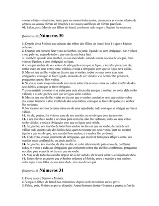 vossas ofertas voluntárias, tanto para os vossos holocaustos, como para as vossas ofertas de
cereais, as vossas ofertas de libações e os vossos sacrifícios de ofertas pacíficas.
40. Falou, pois, Moisés aos filhos de Israel, conforme tudo o que o Senhor lhe ordenara.

[Números 30]Números           30
1. Depois disse Moisés aos cabeças das tribos dos filhos de Israel: Isto é o que o Senhor
ordenou:
2. Quando um homem fizer voto ao Senhor, ou jurar, ligando-se com obrigação, não violará
a sua palavra; segundo tudo o que sair da sua boca fará.
3. Também quando uma mulher, na sua mocidade, estando ainda na casa de seu pai, fizer
voto ao Senhor, e com obrigação se ligar,
4. e seu pai souber do seu voto e da obrigação com que se ligou, e se calar para com ela,
então todos os seus votos serão válidos, e toda a obrigação com que se ligou será válida.
5. Mas se seu pai lho vedar no dia em que o souber, todos os seus votos e as suas
obrigações, com que se tiver ligado, deixarão de ser válidos; e o Senhor lhe perdoará,
porquanto seu pai lhos vedou.
6. Se ela se casar enquanto ainda estiverem sobre ela os seus votos ou o dito irrefletido dos
seus lábios, com que se tiver obrigado,
7. e seu marido o souber e se calar para com ela no dia em que o souber, os votos dela serão
válidos; e as obrigações com que se ligou serão válidas.
8. Mas se seu marido lho vedar no dia em que o souber, anulará o voto que estiver sobre
ela, como também o dito irrefletido dos seus lábios, com que se tiver obrigado; e o senhor
lhe perdoará.
9. No tocante ao voto de uma viúva ou de uma repudiada, tudo com que se obrigar ser-lhe-á
válido.
10. Se ela, porém, fez voto na casa de seu marido, ou se obrigou com juramento,
11. e seu marido o soube e se calou para com ela, não lho vedando, todos os seus votos
serão válidos; e toda a obrigação com que se ligou será válida.
12. Se, porém, seu marido de todo lhos anulou no dia em que os soube, deixará de ser
válido tudo quanto saiu dos lábios dela, quer no tocante aos seus votos, quer no tocante
àquilo a que se obrigou; seu marido lhos anulou; e o senhor lhe perdoará.
13. Todo voto, e todo juramento de obrigação, que ela tiver feito para afligir a alma, seu
marido pode confirmá-lo, ou pode anulá-lo.
14. Se, porém, seu marido, de dia em dia, se calar inteiramente para com ela, confirma
todos os votos e todas as obrigações que estiverem sobre ela; ele lhos confirmou, porquanto
se calou para com ela no dia em que os soube.
15. Mas se de todo lhos anular depois de os ter sabido, ele levará sobre si a iniqüidade dela.
16. Esses são os estatutos que o Senhor ordenou a Moisés, entre o marido e sua mulher,
entre o pai e sua filha, na sua mocidade, em casa de seu pai.

[Números 31]Números           31
1. Disse mais o Senhor a Moisés:
2. Vinga os filhos de Israel dos midianitas; depois serás recolhido ao teu povo.
3. Falou, pois, Moisés ao povo, dizendo: Armai homens dentre vós para a guerra, a fim de
 