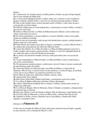 Senhor,
21. e cada um de vós, armado, passar o Jordão perante o Senhor, até que ele haja lançado
fora os seus inimigos de diante dele,
22. e a terra esteja subjugada perante o senhor, então, sim, voltareis e sereis inculpáveis
perante o Senhor e perante Israel; e esta terra vos será por possessão perante o Senhor.
23. Mas se não fizerdes assim, estareis pecando contra o Senhor; e estai certos de que o
vosso pecado vos há de atingir.
24. Edificai cidades para os vossos pequeninos, e currais para as vossas ovelhas; e cumpri o
que saiu da vossa boca.
25. Então os filhos de Gade e os filhos de Rúben disseram a Moisés: Como ordena meu
senhor, assim farão teus servos.
26. Os nossos pequeninos, as nossas mulheres, os nossos rebanhos e todo o nosso gado
ficarão nas cidades de Gileade;
27. mas os teus servos passarão, cada um que está armado para a guerra, a pelejar perante o
Senhor, como diz o meu senhor.
28. Então Moisés deu ordem acerca deles a Eleazar, o sacerdote, e a Josué, filho de Num, e
aos cabeças das casas paternas nas tribos dos filhos de Israel;
29. e disse-lhes Moisés: Se os filhos de Gade e os filhos de Rúben passarem convosco o
Jordão, armado cada um para a guerra perante o Senhor, e a terra for subjugada diante de
vós, então lhes dareis a terra de Gileade por possessão;
30. se, porém, não passarem armados convosco, terão possessões entre vós na terra de
Canaã.
31. Ao que responderam os filhos de Gade e os filhos de Rúben: Como o senhor disse a
teus servos, assim faremos.
32. Nós passaremos armados perante o senhor para a terra de Canaã, e teremos a possessão
de nossa herança aquém do Jordão.
33. Assim deu Moisés aos filhos de Gade e aos filhos de Rúben, e à meia tribo de
Manassés, filho de José, o reino de Siom, rei dos amorreus, e o reino de Ogue, rei de Basã,
a terra com as suas cidades e os respectivos territórios ao redor.
34. Os filhos de Gade, pois, edificaram a Dibom, Atarote, Aroer,
35. Atarote-Sofã, Jazer, Jogbeá,
36. Bete-Ninra e Bete-Harã, cidades fortificadas; e construíram currais de ovelhas.
37. E os filhos de Rúben edificaram a Hesbom, Eleale e Quiriataim;
30. e Nebo e Baal-Meom (mudando-lhes os nomes), e Sibma; e deram outros nomes às
cidades que edificaram.
39. E os filhos de Maquir, filho de Manassés, foram a Gileade e a tomaram, e desapossaram
aos amorreus que aí estavam.
40. Deu, pois, Moisés a terra de Gileade a Maquir, filho de Manassés, o qual habitou nela.
41. E foi Jair, filho de Manassés, e tomou as aldeias dela, e chamou-lhes Havote-Jair.
42. Também foi Nobá, e tomou a Quenate com as suas aldeias; e chamou-lhe Nobá,
segundo o seu próprio nome.

[Números 33]Números           33
1. São estas as jornadas dos filhos de Israel, pelas quais saíram da terra do Egito, segundo
os seus exércitos, sob o comando de Moisés e Arão.
 