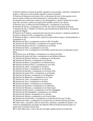 2. Moisés registrou os pontos de partida, segundo as suas jornadas, conforme o mandado do
Senhor; e estas são as suas jornadas segundo os pontos de partida:
3. Partiram de Ramessés no primeiro mês, no dia quinze do mês; no dia seguinte ao da
páscoa saíram os filhos de Israel afoitamente à vista de todos os egípcios,
4. enquanto estes enterravam a todos os seus primogênitos, a quem o Senhor havia ferido
entre eles, havendo o senhor executado juízos também contra os seus deuses.
5. Partiram, pois, os filhos de Israel de Ramessés, e acamparam-se em Sucote.
6. Partiram de Sucote, e acamparam-se em Etã, que está na extremidade do deserto.
7. Partiram de Etã, e voltando a Pi-Hairote, que está defronte de Baal-Zefom, acamparam-
se diante de Migdol.
8. Partiram de Pi-Hairote, e passaram pelo meio do mar ao deserto; e andaram caminho de
três dias no deserto de Etã, e acamparam-se em Mara.
9. Partiram de Mara, e vieram a Elim, onde havia doze fontes de água e setenta palmeiras, e
acamparam-se ali.
10. Partiram de Elim, e acamparam-se junto ao Mar Vermelho.
11. Partiram do Mar Vermelho, e acamparam-se no deserto de Sim.
12. Partiram do deserto de Sim, e acamparam-se em Dofca.
13. Partiram de Dofca, e acamparam-se em Alus.
14. Partiram de Alus, e acamparam-se em Refidim; porém não havia ali água para o povo
beber.
15. Partiram, pois, de Refidim, e acamparam-se no deserto de Sinai.
16. Partiram do deserto de Sinai, e acamparam-se em Quibrote-Hataavá.
17. Partiram de Quibrote-Hataavá, e acamparam-se em Hazerote.
18. Partiram de Hazerote, e acamparam-se em Ritma.
19. Partiram de Ritma, e acamparam-se em Rimom-Pérez.
20. Partiram de Rimom-Pérez, e acamparam-se em Libna.
21. Partiram de Libna, e acamparam-se em Rissa.
22. Partiram de Rissa, e acamparam-se em Queelata.
23. Partiram de Queelata, e acamparam-se no monte Sefer.
24. Partiram do monte Sefer, e acamparam-se em Harada.
25. Partiram de Harada, e acamparam-se em Maquelote.
26. Partiram de Maquelote, e acamparam-se em Taate.
27. Partiram de Taate, e acamparam-se em Tera.
28. Partiram de Tera, e acamparam-se em Mitca.
29. Partiram de Mitca, e acamparam-se em Hasmona.
30. Partiram de Hasmona, e acamparam-se em Moserote.
31. Partiram de Moserote, e acamparam-se em Bene-Jaacã.
32. Partiram de Bene-Jaacã, e acamparam-se em Hor-Hagidgade.
33. Partiram de Hor-Hagidgade, e acamparam-se em Jotbatá.
34. Partiram de Jotbatá, e acamparam-se em Abrona.
35. Partiram de Abrona, e acamparam-se em Eziom-Geber.
36. Partiram de Eziom-Geber, e acamparam-se no deserto de Zim, que é Cades.
37. Partiram de Cades, e acamparam-se no monte Hor, na fronteira da terra de Edom.
38. Então Arão, o sacerdote, subiu ao monte Hor, conforme o mandado do Senhor, e ali
morreu no quadragésimo ano depois da saída dos filhos de Israel da terra do Egito, no
quinto mês, no primeiro dia do mês.
39. E Arão tinha cento e vinte e três anos de idade, quando morreu no monte Hor.
 