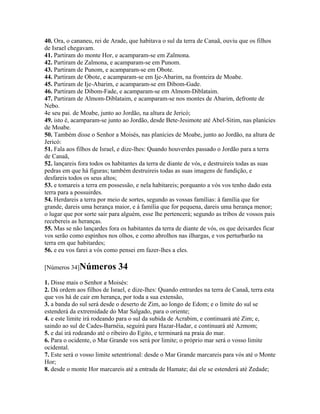40. Ora, o cananeu, rei de Arade, que habitava o sul da terra de Canaã, ouviu que os filhos
de Israel chegavam.
41. Partiram do monte Hor, e acamparam-se em Zalmona.
42. Partiram de Zalmona, e acamparam-se em Punom.
43. Partiram de Punom, e acamparam-se em Obote.
44. Partiram de Obote, e acamparam-se em Ije-Abarim, na fronteira de Moabe.
45. Partiram de Ije-Abarim, e acamparam-se em Dibom-Gade.
46. Partiram de Dibom-Fade, e acamparam-se em Almom-Diblataim.
47. Partiram de Almom-Diblataim, e acamparam-se nos montes de Abarim, defronte de
Nebo.
4e seu pai. de Moabe, junto ao Jordão, na altura de Jericó;
49. isto é, acamparam-se junto ao Jordão, desde Bete-Jesimote até Abel-Sitim, nas planícies
de Moabe.
50. Também disse o Senhor a Moisés, nas planícies de Moabe, junto ao Jordão, na altura de
Jericó:
51. Fala aos filhos de Israel, e dize-lhes: Quando houverdes passado o Jordão para a terra
de Canaã,
52. lançareis fora todos os habitantes da terra de diante de vós, e destruireis todas as suas
pedras em que há figuras; também destruireis todas as suas imagens de fundição, e
desfareis todos os seus altos;
53. e tomareis a terra em possessão, e nela habitareis; porquanto a vós vos tenho dado esta
terra para a possuirdes.
54. Herdareis a terra por meio de sortes, segundo as vossas famílias: à família que for
grande, dareis uma herança maior, e à família que for pequena, dareis uma herança menor;
o lugar que por sorte sair para alguém, esse lhe pertencerá; segundo as tribos de vossos pais
recebereis as heranças.
55. Mas se não lançardes fora os habitantes da terra de diante de vós, os que deixardes ficar
vos serão como espinhos nos olhos, e como abrolhos nas ilhargas, e vos perturbarão na
terra em que habitardes;
56. e eu vos farei a vós como pensei em fazer-lhes a eles.

[Números 34]Números          34
1. Disse mais o Senhor a Moisés:
2. Dá ordem aos filhos de Israel, e dize-lhes: Quando entrardes na terra de Canaã, terra esta
que vos há de cair em herança, por toda a sua extensão,
3. a banda do sul será desde o deserto de Zim, ao longo de Edom; e o limite do sul se
estenderá da extremidade do Mar Salgado, para o oriente;
4. e este limite irá rodeando para o sul da subida de Acrabim, e continuará até Zim; e,
saindo ao sul de Cades-Barnéia, seguirá para Hazar-Hadar, e continuará até Azmom;
5. e daí irá rodeando até o ribeiro do Egito, e terminará na praia do mar.
6. Para o ocidente, o Mar Grande vos será por limite; o próprio mar será o vosso limite
ocidental.
7. Este será o vosso limite setentrional: desde o Mar Grande marcareis para vós até o Monte
Hor;
8. desde o monte Hor marcareis até a entrada de Hamate; daí ele se estenderá até Zedade;
 