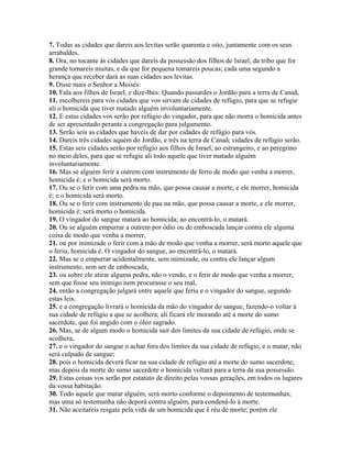 7. Todas as cidades que dareis aos levitas serão quarenta e oito, juntamente com os seus
arrabaldes.
8. Ora, no tocante às cidades que dareis da possessão dos filhos de Israel, da tribo que for
grande tomareis muitas, e da que for pequena tomareis poucas; cada uma segundo a
herança que receber dará as suas cidades aos levitas.
9. Disse mais o Senhor a Moisés:
10. Fala aos filhos de Israel, e dize-lhes: Quando passardes o Jordão para a terra de Canaã,
11. escolhereis para vós cidades que vos sirvam de cidades de refúgio, para que se refugie
ali o homicida que tiver matado alguém involuntariamente.
12. E estas cidades vos serão por refúgio do vingador, para que não morra o homicida antes
de ser apresentado perante a congregação para julgamento.
13. Serão seis as cidades que haveis de dar por cidades de refúgio para vós.
14. Dareis três cidades aquém do Jordão, e três na terra de Canaã; cidades de refúgio serão.
15. Estas seis cidades serão por refúgio aos filhos de Israel, ao estrangeiro, e ao peregrino
no meio deles, para que se refugie ali todo aquele que tiver matado alguém
involuntariamente.
16. Mas se alguém ferir a outrem com instrumento de ferro de modo que venha a morrer,
homicida é; e o homicida será morto.
17. Ou se o ferir com uma pedra na mão, que possa causar a morte, e ele morrer, homicida
é; e o homicida será morto.
18. Ou se o ferir com instrumento de pau na mão, que possa causar a morte, e ele morrer,
homicida é; será morto o homicida.
19. O vingador do sangue matará ao homicida; ao encontrá-lo, o matará.
20. Ou se alguém empurrar a outrem por ódio ou de emboscada lançar contra ele alguma
coisa de modo que venha a morrer,
21. ou por inimizade o ferir com a mão de modo que venha a morrer, será morto aquele que
o feriu; homicida é. O vingador do sangue, ao encontrá-lo, o matará.
22. Mas se o empurrar acidentalmente, sem inimizade, ou contra ele lançar algum
instrumento, sem ser de emboscada,
23. ou sobre ele atirar alguma pedra, não o vendo, e o ferir de modo que venha a morrer,
sem que fosse seu inimigo nem procurasse o seu mal,
24. então a congregação julgará entre aquele que feriu e o vingador do sangue, segundo
estas leis,
25. e a congregação livrará o homicida da mão do vingador do sangue, fazendo-o voltar à
sua cidade de refúgio a que se acolhera; ali ficará ele morando até a morte do sumo
sacerdote, que foi ungido com o óleo sagrado.
26. Mas, se de algum modo o homicida sair dos limites da sua cidade de refúgio, onde se
acolhera,
27. e o vingador do sangue o achar fora dos limites da sua cidade de refúgio, e o matar, não
será culpado de sangue;
28. pois o homicida deverá ficar na sua cidade de refúgio até a morte do sumo sacerdote;
mas depois da morte do sumo sacerdote o homicida voltará para a terra da sua possessão.
29. Estas coisas vos serão por estatuto de direito pelas vossas gerações, em todos os lugares
da vossa habitação.
30. Todo aquele que matar alguém, será morto conforme o depoimento de testemunhas;
mas uma só testemunha não deporá contra alguém, para condená-lo à morte.
31. Não aceitareis resgate pela vida de um homicida que é réu de morte; porém ele
 