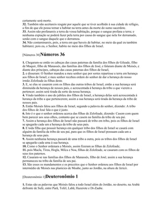 certamente será morto.
32. Também não aceitareis resgate por aquele que se tiver acolhido à sua cidade de refúgio,
a fim de que ele possa tornar a habitar na terra antes da morte do sumo sacerdote.
33. Assim não profanareis a terra da vossa habitação, porque o sangue profana a terra; e
nenhuma expiação se poderá fazer pela terra por causa do sangue que nela for derramado,
senão com o sangue daquele que o derramou.
34. Não contaminareis, pois, a terra em que haveis de habitar, no meio da qual eu também
habitarei; pois eu, o Senhor, habito no meio dos filhos de Israel.

[Números 36]Números           36
1. Chegaram-se então os cabeças das casas paternas da família dos filhos de Gileade, filho
de Maquir, filho de Manassés, das famílias dos filhos de José, e falaram diante de Moisés, e
diante dos príncipes, cabeças das casas paternas dos filhos de Israel,
2. e disseram: O Senhor mandou a meu senhor que por sortes repartisse a terra em herança
aos filhos de Israel; e meu senhor recebeu ordem do senhor de dar a herança do nosso
irmão Zelofeade às filhas deste.
3. E, se elas se casarem com os filhos das outras tribos de Israel, então a sua herança será
diminuída da herança de nossos pais, e acrescentada à herança da tribo a que vierem a
pertencer; assim será tirada da sorte da nossa herança.
4. Vindo também o ano do jubileu dos filhos de Israel, a herança delas será acrescentada à
herança da tribo a que pertencerem; assim a sua herança será tirada da herança da tribo de
nossos pais.
5. Então Moisés falou aos filhos de Israel, segundo a palavra do senhor, dizendo: A tribo
dos filhos de José fala o que é justo.
6. Isto é o que o senhor ordenou acerca das filhas de Zelofeade, dizendo: Casem com quem
bem parecer aos seus olhos, contanto que se casem na família da tribo de seu pai.
7. Assim a herança dos filhos de Israel não passará de tribo em tribo, pois os filhos de Israel
se apegarão cada um a herança da tribo de seus pais.
8. E toda filha que possuir herança em qualquer tribo dos filhos de Israel se casará com
alguém da família da tribo de seu pai, para que os filhos de Israel possuam cada um a
herança de seus pais.
9. Assim nenhuma herança passará de uma tribo a outra, pois as tribos dos filhos de Israel
se apegarão cada uma à sua herança.
10. Como o Senhor ordenara a Moisés, assim fizeram as filhas de Zelofeade;
11. pois Macla, Tirza, Hogla, Milca e Noa, filhas de Zelofeade, se casaram com os filhos de
seus tios paternos.
12. Casaram-se nas famílias dos filhos de Manassés, filho de José; assim a sua herança
permaneceu na tribo da família de seu pai.
13. São esses os mandamentos e os preceitos que o Senhor ordenou aos filhos de Israel por
intermédio de Moisés nas planícies de Moabe, junto ao Jordão, na altura de Jericó.

[Deuteronômio 1]Deuteronômio               1
1. Estas são as palavras que Moisés falou a todo Israel além do Jordão, no deserto, na Arabá
defronte de Sufe, entre Parã, Tofel, Labã, Hazerote e Di-Zaabe.
 