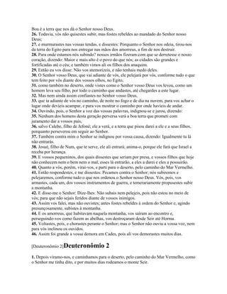 Boa é a terra que nos dá o Senhor nosso Deus.
26. Todavia, vós não quisestes subir, mas fostes rebeldes ao mandado do Senhor nosso
Deus;
27. e murmurastes nas vossas tendas, e dissestes: Porquanto o Senhor nos odeia, tirou-nos
da terra do Egito para nos entregar nas mãos dos amorreus, a fim de nos destruir.
28. Para onde estamos nós subindo? nossos irmãos fizeram com que se derretesse o nosso
coração, dizendo: Maior e mais alto é o povo do que nós; as cidades são grandes e
fortificadas até o céu; e também vimos ali os filhos dos anaquins.
29. Então eu vos disse: Não vos atemorizeis, e não tenhais medo deles.
30. O Senhor vosso Deus, que vai adiante de vós, ele pelejará por vós, conforme tudo o que
tem feito por vós diante dos vossos olhos, no Egito,
31. como também no deserto, onde vistes como o Senhor vosso Deus vos levou, como um
homem leva seu filho, por todo o caminho que andastes, até chegardes a este lugar.
32. Mas nem ainda assim confiastes no Senhor vosso Deus,
33. que ia adiante de vós no caminho, de noite no fogo e de dia na nuvem, para vos achar o
lugar onde devíeis acampar, e para vos mostrar o caminho por onde havíeis de andar.
34. Ouvindo, pois, o Senhor a voz das vossas palavras, indignou-se e jurou, dizendo:
35. Nenhum dos homens desta geração perversa verá a boa terra que prometi com
juramento dar a vossos pais,
36. salvo Calebe, filho de Jefoné; ele a verá, e a terra que pisou darei a ele e a seus filhos,
porquanto perseverou em seguir ao Senhor.
37. Também contra mim o Senhor se indignou por vossa causa, dizendo: Igualmente tu lá
não entrarás.
38. Josué, filho de Num, que te serve, ele ali entrará; anima-o, porque ele fará que Israel a
receba por herança.
39. E vossos pequeninos, dos quais dissestes que seriam por presa, e vossos filhos que hoje
não conhecem nem o bem nem o mal, esses lá entrarão, a eles a darei e eles a possuirão.
40. Quanto a vós, porém, virai-vos, e parti para o deserto, pelo caminho do Mar Vermelho.
41. Então respondestes, e me dissestes: Pecamos contra o Senhor; nós subiremos e
pelejaremos, conforme tudo o que nos ordenou o Senhor nosso Deus. Vós, pois, vos
armastes, cada um, dos vossos instrumentos de guerra, e temerariamente propusestes subir
a montanha.
42. E disse-me o Senhor: Dize-lhes: Não subais nem pelejeis, pois não estou no meio de
vós; para que não sejais feridos diante de vossos inimigos.
43. Assim vos falei, mas não ouvistes; antes fostes rebeldes à ordem do Senhor e, agindo
presunçosamente, subistes à montanha.
44. E os amorreus, que habitavam naquela montanha, vos saíram ao encontro e,
perseguindo-vos como fazem as abelhas, vos destroçaram desde Seir até Horma.
45. Voltastes, pois, e chorastes perante o Senhor; mas o Senhor não ouviu a vossa voz, nem
para vós inclinou os ouvidos.
46. Assim foi grande a vossa demora em Cades, pois ali vos demorastes muitos dias.

[Deuteronômio 2]Deuteronômio               2
1. Depois viramo-nos, e caminhamos para o deserto, pelo caminho do Mar Vermelho, como
o Senhor me tinha dito, e por muitos dias rodeamos o monte Seir.
 