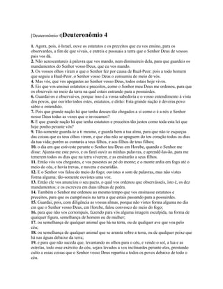 [Deuteronômio 4]Deuteronômio              4
1. Agora, pois, ó Israel, ouve os estatutos e os preceitos que eu vos ensino, para os
observardes, a fim de que vivais, e entreis e possuais a terra que o Senhor Deus de vossos
pais vos dá.
2. Não acrescentareis à palavra que vos mando, nem diminuireis dela, para que guardeis os
mandamentos do Senhor vosso Deus, que eu vos mando.
3. Os vossos olhos viram o que o Senhor fez por causa de Baal-Peor; pois a todo homem
que seguiu a Baal-Peor, o Senhor vosso Deus o consumiu do meio de vós.
4. Mas vós, que vos apegastes ao Senhor vosso Deus, todos estais hoje vivos.
5. Eis que vos ensinei estatutos e preceitos, como o Senhor meu Deus me ordenou, para que
os observeis no meio da terra na qual estais entrando para a possuirdes.
6. Guardai-os e observai-os, porque isso é a vossa sabedoria e o vosso entendimento à vista
dos povos, que ouvirão todos estes, estatutos, e dirão: Esta grande nação é deveras povo
sábio e entendido.
7. Pois que grande nação há que tenha deuses tão chegados a si como o é a nós o Senhor
nosso Deus todas as vezes que o invocamos?
8. E que grande nação há que tenha estatutos e preceitos tão justos como toda esta lei que
hoje ponho perante vós?
9. Tão-somente guarda-te a ti mesmo, e guarda bem a tua alma, para que não te esqueças
das coisas que os teus olhos viram, e que elas não se apaguem do teu coração todos os dias
da tua vida; porém as contarás a teus filhos, e aos filhos de teus filhos;
10. o dia em que estiveste perante o Senhor teu Deus em Horebe, quando o Senhor me
disse: Ajunta-me este povo, e os farei ouvir as minhas palavras, e aprendê-las-ão, para me
temerem todos os dias que na terra viverem, e as ensinarão a seus filhos.
11. Então vós vos chegastes, e vos pusestes ao pé do monte; e o monte ardia em fogo até o
meio do céu, e havia trevas, e nuvens e escuridão.
12. E o Senhor vos falou do meio do fogo; ouvistes o som de palavras, mas não vistes
forma alguma; tão-somente ouvistes uma voz.
13. Então ele vos anunciou o seu pacto, o qual vos ordenou que observásseis, isto é, os dez
mandamentos; e os escreveu em duas tábuas de pedra.
14. Também o Senhor me ordenou ao mesmo tempo que vos ensinasse estatutos e
preceitos, para que os cumprísseis na terra a que estais passando para a possuirdes.
15. Guardai, pois, com diligência as vossas almas, porque não vistes forma alguma no dia
em que o Senhor vosso Deus, em Horebe, falou convosco do meio do fogo;
16. para que não vos corrompais, fazendo para vós alguma imagem esculpida, na forma de
qualquer figura, semelhança de homem ou de mulher;
17. ou semelhança de qualquer animal que há na terra, ou de qualquer ave que voa pelo
céu;
18. ou semelhança de qualquer animal que se arrasta sobre a terra, ou de qualquer peixe que
há nas águas debaixo da terra;
19. e para que não suceda que, levantando os olhos para o céu, e vendo o sol, a lua e as
estrelas, todo esse exército do céu, sejais levados a vos inclinardes perante eles, prestando
culto a essas coisas que o Senhor vosso Deus repartiu a todos os povos debaixo de todo o
céu.
 