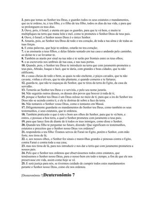 2. para que temas ao Senhor teu Deus, e guardes todos os seus estatutos e mandamentos,
que eu te ordeno, tu, e teu filho, e o filho de teu filho, todos os dias da tua vida, e para que
se prolonguem os teus dias.
3. Ouve, pois, ó Israel, e atenta em que os guardes, para que te vá bem, e muito te
multipliques na terra que mana leite e mel, como te prometeu o Senhor Deus de teus pais.
4. Ouve, ó Israel; o Senhor nosso Deus é o único Senhor.
5. Amarás, pois, ao Senhor teu Deus de todo o teu coração, de toda a tua alma e de todas as
tuas forças.
6. E estas palavras, que hoje te ordeno, estarão no teu coração;
7. e as ensinarás a teus filhos, e delas falarás sentado em tua casa e andando pelo caminho,
ao deitar-te e ao levantar-te.
8. Também as atarás por sinal na tua mão e te serão por frontais entre os teus olhos;
9. e as escreverás nos umbrais de tua casa, e nas tuas portas.
10. Quando, pois, o Senhor teu Deus te introduzir na terra que com juramento prometeu a
teus pais, Abraão, Isaque e Jacó, que te daria, com grandes e boas cidades, que tu não
edificaste,
11. e casas cheias de todo o bem, as quais tu não encheste, e poços cavados, que tu não
cavaste, vinhas e olivais, que tu não plantaste, e quando comeres e te fartares;
12. guarda-te, que não te esqueças do Senhor, que te tirou da terra do Egito, da casa da
servidão.
13. Temerás ao Senhor teu Deus e o servirás, e pelo seu nome jurarás.
14. Não seguirás outros deuses, os deuses dos povos que houver à roda de ti;
15. porque o Senhor teu Deus é um Deus zeloso no meio de ti; para que a ira do Senhor teu
Deus não se acenda contra ti, e ele te destrua de sobre a face da terra.
16. Não tentareis o Senhor vosso Deus, como o tentastes em Massá.
17. Diligentemente guardarás os mandamentos do Senhor teu Deus, como também os seus
testemunhos, e seus estatutos, que te ordenou.
18. Também praticarás o que é reto e bom aos olhos do Senhor, para que te vá bem, e
entres, e possuas a boa terra, a qual o Senhor prometeu com juramento a teus pais;
19. para que lance fora de diante de ti todos os teus inimigos, como disse o Senhor.
20. Quando teu filho te perguntar no futuro, dizendo: Que significam os testemunhos,
estatutos e preceitos que o Senhor nosso Deus vos ordenou?
21. responderás a teu filho: Éramos servos de Faraó no Egito, porém o Senhor, com mão
forte, nos tirou de lá;
22. e, aos nossos olhos, o Senhor fez sinais e maravilhas grandes e penosas contra o Egito,
contra Faraó e contra toda a sua casa;
23. mas nos tirou de lá, para nos introduzir e nos dar a terra que com juramento prometera a
nossos pais.
24. Pelo que o Senhor nos ordenou que observássemos todos estes estatutos, que
temêssemos o Senhor nosso Deus, para o nosso bem em todo o tempo, a fim de que ele nos
preservasse em vida, assim como hoje se vê.
25. E será justiça para nós, se tivermos cuidado de cumprir todos estes mandamentos
perante o Senhor nosso Deus, como ele nos ordenou.

[Deuteronômio 7]Deuteronômio               7
 