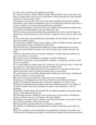 5. o que vos fez no deserto, até chegardes a este lugar;
6. e o que fez a Datã e a Abirão, filhos de Eliabe, filho de Rúben; como a terra abriu a sua
boca e os tragou com as suas casas e as suas tendas, e bem assim todo ser vivente que lhes
pertencia, no meia de todo o Israel;
7. porquanto os vossos olhos são os que viram todas as grandes obras que fez o Senhor.
8. Guardareis, pois, todos os mandamentos que eu vos ordeno hoje, para que sejais fortes, e
entreis, e ocupeis a terra a que estais passando para a possuirdes;
9. e para que prolongueis os dias nessa terra que o Senhor, com juramento, prometeu dar a
vossos pais e à sua descendência, terra que mana leite e mel.
10. Pois a terra na qual estais entrando para a possuirdes não é como a terra do Egito, de
onde saístes, em que semeáveis a vossa semente, e a regáveis com o vosso pé, como a uma
horta;
11. mas a terra a que estais passando para a possuirdes é terra de montes e de vales; da
chuva do céu bebe as águas;
12. terra de que o Senhor teu Deus toma cuidado; os olhos do Senhor teu Deus estão sobre
ela continuamente, desde o princípio até o fim do ano.
13. E há de ser que, se diligentemente obedeceres a meus mandamentos que eu hoje te
ordeno, de amar ao Senhor teu Deus, e de o servir de todo o teu coração e de toda a tua
alma,
14. darei a chuva da tua terra a seu tempo, a temporã e a serôdia, para que recolhas o teu
grão, o teu mosto e o teu azeite;
15. e darei erva no teu campo para o teu gado, e comerás e fartar-te-ás.
16. Guardai-vos para que o vosso coração não se engane, e vos desvieis, e sirvais a outros
deuses, e os adoreis;
17. e a ira do Senhor se acenda contra vós, e feche ele o céu, e não caia chuva, e a terra não
dê o seu fruto, e cedo pereçais da boa terra que o Senhor vos dá.
18. Ponde, pois, estas minhas palavras no vosso coração e na vossa alma; atá-las-eis por
sinal na vossa mão, e elas vos serão por frontais entre os vossos olhos;
19. e ensiná-las-eis a vossos filhos, falando delas sentados em vossas casas e andando pelo
caminho, ao deitar-vos e ao levantar-vos;
20. e escrevê-las-eis nos umbrais de vossas casas, e nas vossas portas;
21. para que se multipliquem os vossos dias e os dias de vossos filhos na terra que o
Senhor, com juramento, prometeu dar a vossos pais, enquanto o céu cobrir a terra.
22. Porque, se diligentemente guardardes todos estes mandamentos que eu vos ordeno, se
amardes ao Senhor vosso Deus, e andardes em todos os seus caminhos, e a ele vos
apegardes,
23. também o Senhor lançará fora de diante de vós todas estas nações, e possuireis nações
maiores e mais poderosas do que vós.
24. Todo lugar que pisar a planta do vosso pé será vosso; o vosso termo se estenderá do
deserto ao Líbano, e do rio, o rio Eufrates, até o mar ocidental.
25. Ninguém vos poderá resistir; o Senhor vosso Deus porá o medo e o terror de vós sobre
toda a terra que pisardes, assim como vos disse.
26. Vede que hoje eu ponho diante de vós a bênção e a maldição:
27. A bênção, se obedecerdes aos mandamentos do Senhor vosso Deus, que eu hoje vos
ordeno;
28. porém a maldição, se não obedecerdes aos mandamentos do Senhor vosso Deus, mas
vos desviardes do caminho que eu hoje vos ordeno, para seguirdes outros deuses que nunca
 