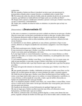 conhecestes.
29. Ora, quando o Senhor teu Deus te introduzir na terra a que vais para possuí-la,
pronunciarás a bênção sobre o monte Gerizim, e a maldição sobre o monte Ebal.
30. Porventura não estão eles além do Jordão, atrás do caminho do pôr do sol, na terra dos
cananeus, que habitam na Arabá defronte de Gilgal, junto aos carvalhos de Moré?
31. Porque estais a passar o Jordão para entrardes a possuir a terra que o Senhor vosso Deus
vos dá; e a possuireis, e nela habitareis.
32. Tende, pois, cuidado em observar todos os estatutos e os preceitos que eu hoje vos
proponho.

[Deuteronômio 12]Deuteronômio              12
1. São estes os estatutos e os preceitos que tereis cuidado em observar na terra que o Senhor
Deus de vossos pais vos deu para a possuirdes por todos os dias que viverdes sobre a terra.
2. Certamente destruireis todos os lugares em que as nações que haveis de subjugar
serviram aos seus deuses, sobre as altas montanhas, sobre os outeiros, e debaixo de toda
árvore frondosa;
3. e derrubareis os seus altares, quebrareis as suas colunas, queimareis a fogo os seus
aserins, abatereis as imagens esculpidas dos seus deuses e apagareis o seu nome daquele
lugar.
4. Não fareis assim para com o Senhor vosso Deus;
5. mas recorrereis ao lugar que o Senhor vosso Deus escolher de todas as vossas tribos para
ali pôr o seu nome, para sua habitação, e ali vireis.
6. A esse lugar trareis os vossos holocaustos e sacrifícios, e os vossos dízimos e a oferta
alçada da vossa mão, e os vossos votos e ofertas voluntárias, e os primogênitos das vossas
vacas e ovelhas;
7. e ali comereis perante o Senhor vosso Deus, e vos alegrareis, vós e as vossas casas, em
tudo em que puserdes a vossa mão, no que o Senhor vosso Deus vos tiver abençoado.
8. Não fareis conforme tudo o que hoje fazemos aqui, cada qual tudo o que bem lhe parece
aos olhos.
9. Porque até agora não entrastes no descanso e na herança que o Senhor vosso Deus vos
dá;
10. mas quando passardes o Jordão, e habitardes na terra que o senhor vosso Deus vos faz
herdar, ele vos dará repouso de todos os vossos inimigos em redor, e morareis seguros.
11. Então haverá um lugar que o Senhor vosso Deus escolherá para ali fazer habitar o seu
nome; a esse lugar trareis tudo o que eu vos ordeno: os vossos holocaustos e sacrifícios, os
vossos dízimos, a oferta alçada da vossa mão, e tudo o que de melhor oferecerdes ao
Senhor em cumprimento dos votos que fizerdes.
12. E vos alegrareis perante o Senhor vosso Deus, vós, vossos filhos e vossas filhas, vossos
servos e vossas servas, bem como o levita que está dentro das vossas portas, pois convosco
não tem parte nem herança.
13. Guarda-te de ofereceres os teus holocaustos em qualquer lugar que vires;
14. mas no lugar que o Senhor escolher numa das tuas tribos, ali oferecerás os teus
holocaustos, e ali farás tudo o que eu te ordeno.
15. Todavia, conforme todo o teu desejo, poderás degolar, e comer carne dentro das tuas
portas, segundo a bênção do Senhor teu Deus que ele te houver dado; tanto o imundo como
 