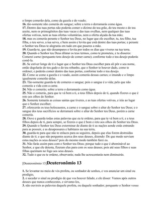 o limpo comerão dela, como da gazela e do veado;
16. tão-somente não comerás do sangue; sobre a terra o derramarás como água.
17. Dentro das tuas portas não poderás comer o dízimo do teu grão, do teu mosto e do teu
azeite, nem os primogênitos das tuas vacas e das tuas ovelhas, nem qualquer das tuas
ofertas votivas, nem as tuas ofertas voluntárias, nem a oferta alçada da tua mão;
18. mas os comerás perante o Senhor teu Deus, no lugar que ele escolher, tu, teu filho, tua
filha, o teu servo, a tua serva, e bem assim e levita que está dentre das tuas portas; e perante
o Senhor teu Deus te alegrarás em tudo em que puseres a mão.
19. Guarda-te, que não desampares o levita por todos os dias que viveres na tua terra.
20. Quando o Senhor teu Deus dilatar os teus termos, como te prometeu, e tu disseres:
Comerei carne (porquanto tens desejo de comer carne); conforme todo o teu desejo poderás
comê-la.
21. Se estiver longe de ti o lugar que o Senhor teu Deus escolher para ali pôr o seu nome,
então degolarás do teu gado e do teu rebanho, que o Senhor te houver dado, como te
ordenei; e poderás comer dentro das tuas portas, conforme todo o teu desejo.
22. Como se come a gazela e o veado, assim comerás dessas carnes; o imundo e o limpo
igualmente comerão delas.
23. Tão-somente guarda-te de comeres o sangue; pois o sangue é a vida; pelo que não
comerás a vida com a carne.
24. Não o comerás; sobre a terra o derramarás como água.
25. Não o comerás, para que te vá bem a ti, a teus filhos depois de ti, quando fizeres o que é
reto aos olhos do Senhor.
26. Somente tomarás as coisas santas que tiveres, e as tuas ofertas votivas, e irás ao lugar
que o Senhor escolher;
27. oferecerás os teus holocaustos, a carne e o sangue sobre o altar do Senhor teu Deus; e o
sangue dos teus sacrifícios se derramará sobre o altar do Senhor teu Deus, porém a carne
comerás.
28. Ouve e guarda todas estas palavras que eu te ordeno, para que te vá bem a ti, e a teus
filhos depois de ti, para sempre, se fizeres o que é bom e reto aos olhos do Senhor teu Deus.
29. Quando o Senhor teu Deus exterminar de diante de ti as nações aonde estás entrando
para as possuir, e as desapossares e habitares na sua terra,
30. guarda-te para que não te enlaces para as seguires, depois que elas forem destruídas
diante de ti; e que não perguntes acerca dos seus deuses, dizendo: De que modo serviam
estas nações os seus deuses? pois do mesmo modo também farei eu.
31. Não farás assim para com o Senhor teu Deus; porque tudo o que é abominável ao
Senhor, e que ele detesta, fizeram elas para com os seus deuses; pois até seus filhos e suas
filhas queimam no fogo aos seus deuses.
32. Tudo o que eu te ordeno, observarás; nada lhe acrescentarás nem diminuirás.

[Deuteronômio 13]Deuteronômio               13
1. Se levantar no meio de vós profeta, ou sonhador de sonhos, e vos anunciar um sinal ou
prodígio,
2. e suceder o sinal ou prodígio de que vos houver falado, e ele disser: Vamos após outros
deuses que nunca conhecestes, e sirvamo-los,
3. não ouvireis as palavras daquele profeta, ou daquele sonhador; porquanto o Senhor vosso
 