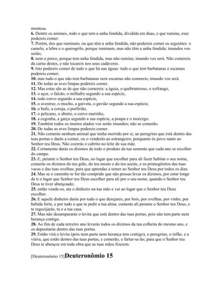 montesa.
6. Dentre os animais, todo o que tem a unha fendida, dividida em duas, e que rumina, esse
podereis comer.
7. Porém, dos que ruminam, ou que têm a unha fendida, não podereis comer os seguintes: o
camelo, a lebre e o querogrilo, porque ruminam, mas não têm a unha fendida; imundos vos
serão;
8. nem o porco, porque tem unha fendida, mas não rumina; imundo vos será. Não comereis
da carne destes, e não tocareis nos seus cadáveres.
9. Isto podereis comer de tudo o que há nas águas: tudo o que tem barbatanas e escamas
podereis comer;
10. mas tudo o que não tem barbatanas nem escamas não comereis; imundo vos será.
11. De todas as aves limpas podereis comer.
12. Mas estas são as de que não comereis: a águia, o quebrantosso, o xofrango,
13. o açor, o falcão, o milhafre segundo a sua espécie,
14. todo corvo segundo a sua espécie,
15. o avestruz, o mocho, a gaivota, o gavião segundo a sua espécie,
16. o bufo, a coruja, o porfirião,
17. o pelicano, o abutre, o corvo marinho,
18. a cegonha, a garça segundo a sua espécie, a poupa e o morcego.
19. Também todos os insetos alados vos serão imundos; não se comerão.
20. De todas as aves limpas podereis comer.
21. Não comerás nenhum animal que tenha morrido por si; ao peregrino que está dentro das
tuas portas o darás a comer, ou o venderás ao estrangeiro; porquanto és povo santo ao
Senhor teu Deus. Não cozerás o cabrito no leite de sua mãe.
22. Certamente darás os dízimos de todo o produto da tua semente que cada ano se recolher
do campo.
23. E, perante o Senhor teu Deus, no lugar que escolher para ali fazer habitar o seu nome,
comerás os dízimos do teu grão, do teu mosto e do teu azeite, e os primogênitos das tuas
vacas e das tuas ovelhas; para que aprendas a temer ao Senhor teu Deus por todos os dias.
24. Mas se o caminho te for tão comprido que não possas levar os dízimos, por estar longe
de ti o lugar que Senhor teu Deus escolher para ali por o seu nome, quando o Senhor teu
Deus te tiver abençoado;
25. então vende-os, ata o dinheiro na tua mão e vai ao lugar que o Senhor teu Deus
escolher.
26. E aquele dinheiro darás por tudo o que desejares, por bois, por ovelhas, por vinho, por
bebida forte, e por tudo o que te pedir a tua alma; comerás ali perante o Senhor teu Deus, e
te regozijarás, tu e a tua casa.
27. Mas não desampararás o levita que está dentro das tuas portas, pois não tem parte nem
herança contigo.
28. Ao fim de cada terceiro ano levarás todos os dízimos da tua colheita do mesmo ano, e
os depositarás dentro das tuas portas.
29. Então virá o levita (pois nem parte nem herança tem contigo), o peregrino, o órfão, e a
viúva, que estão dentro das tuas portas, e comerão, e fartar-se-ão; para que o Senhor teu
Deus te abençoe em toda obra que as tuas mãos fizerem.

[Deuteronômio 15]Deuteronômio              15
 