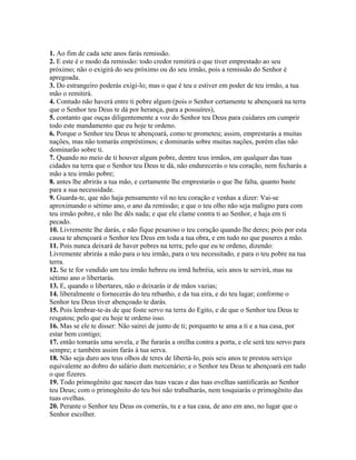 1. Ao fim de cada sete anos farás remissão.
2. E este é o modo da remissão: todo credor remitirá o que tiver emprestado ao seu
próximo; não o exigirá do seu próximo ou do seu irmão, pois a remissão do Senhor é
apregoada.
3. Do estrangeiro poderás exigi-lo; mas o que é teu e estiver em poder de teu irmão, a tua
mão o remitirá.
4. Contudo não haverá entre ti pobre algum (pois o Senhor certamente te abençoará na terra
que o Senhor teu Deus te dá por herança, para a possuíres),
5. contanto que ouças diligentemente a voz do Senhor teu Deus para cuidares em cumprir
todo este mandamento que eu hoje te ordeno.
6. Porque o Senhor teu Deus te abençoará, como te prometeu; assim, emprestarás a muitas
nações, mas não tomarás empréstimos; e dominarás sobre muitas nações, porém elas não
dominarão sobre ti.
7. Quando no meio de ti houver algum pobre, dentre teus irmãos, em qualquer das tuas
cidades na terra que o Senhor teu Deus te dá, não endurecerás o teu coração, nem fecharás a
mão a teu irmão pobre;
8. antes lhe abrirás a tua mão, e certamente lhe emprestarás o que lhe falta, quanto baste
para a sua necessidade.
9. Guarda-te, que não haja pensamento vil no teu coração e venhas a dizer: Vai-se
aproximando o sétimo ano, o ano da remissão; e que o teu olho não seja maligno para com
teu irmão pobre, e não lhe dês nada; e que ele clame contra ti ao Senhor, e haja em ti
pecado.
10. Livremente lhe darás, e não fique pesaroso o teu coração quando lhe deres; pois por esta
causa te abençoará o Senhor teu Deus em toda a tua obra, e em tudo no que puseres a mão.
11. Pois nunca deixará de haver pobres na terra; pelo que eu te ordeno, dizendo:
Livremente abrirás a mão para o teu irmão, para o teu necessitado, e para o teu pobre na tua
terra.
12. Se te for vendido um teu irmão hebreu ou irmã hebréia, seis anos te servirá, mas na
sétimo ano o libertarás.
13. E, quando o libertares, não o deixarás ir de mãos vazias;
14. liberalmente o fornecerás do teu rebanho, e da tua eira, e do teu lagar; conforme o
Senhor teu Deus tiver abençoado te darás.
15. Pois lembrar-te-ás de que foste servo na terra do Egito, e de que o Senhor teu Deus te
resgatou; pelo que eu hoje te ordeno isso.
16. Mas se ele te disser: Não sairei de junto de ti; porquanto te ama a ti e a tua casa, por
estar bem contigo;
17. então tomarás uma sovela, e lhe furarás a orelha contra a porta, e ele será teu servo para
sempre; e também assim farás à tua serva.
18. Não seja duro aos teus olhos de teres de libertá-lo, pois seis anos te prestou serviço
equivalente ao dobro do salário dum mercenário; e o Senhor teu Deus te abençoará em tudo
o que fizeres.
19. Todo primogênito que nascer das tuas vacas e das tuas ovelhas santificarás ao Senhor
teu Deus; com o primogênito do teu boi não trabalharás, nem tosquiarás o primogênito das
tuas ovelhas.
20. Perante o Senhor teu Deus os comerás, tu e a tua casa, de ano em ano, no lugar que o
Senhor escolher.
 