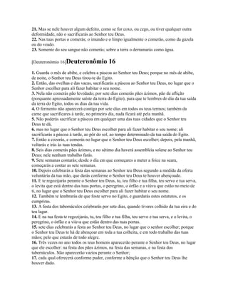 21. Mas se nele houver algum defeito, como se for coxo, ou cego, ou tiver qualquer outra
deformidade, não o sacrificarás ao Senhor teu Deus.
22. Nas tuas portas o comerás; o imundo e o limpo igualmente o comerão, como da gazela
ou do veado.
23. Somente do seu sangue não comerás; sobre a terra o derramarás como água.

[Deuteronômio 16]Deuteronômio                16
1. Guarda o mês de abibe, e celebra a páscoa ao Senhor teu Deus; porque no mês de abibe,
de noite, o Senhor teu Deus tirou-te do Egito.
2. Então, das ovelhas e das vacas, sacrificarás a páscoa ao Senhor teu Deus, no lugar que o
Senhor escolher para ali fazer habitar o seu nome.
3. Nela não comerás pão levedado; por sete dias comerás pães ázimos, pão de aflição
(porquanto apressadamente saíste da terra do Egito), para que te lembres do dia da tua saída
da terra do Egito, todos os dias da tua vida.
4. O fermento não aparecerá contigo por sete dias em todos os teus termos; também da
carne que sacrificares à tarde, no primeiro dia, nada ficará até pela manhã.
5. Não poderás sacrificar a páscoa em qualquer uma das tuas cidades que o Senhor teu
Deus te dá,
6. mas no lugar que o Senhor teu Deus escolher para ali fazer habitar o seu nome; ali
sacrificarás a páscoa à tarde, ao pôr do sol, ao tempo determinado da tua saída do Egito.
7. Então a cozerás, e comerás no lugar que o Senhor teu Deus escolher; depois, pela manhã,
voltarás e irás às tuas tendas.
8. Seis dias comerás pães ázimos, e no sétimo dia haverá assembléia solene ao Senhor teu
Deus; nele nenhum trabalho farás.
9. Sete semanas contarás; desde o dia em que começares a meter a foice na seara,
começarás a contar as sete semanas.
10. Depois celebrarás a festa das semanas ao Senhor teu Deus segundo a medida da oferta
voluntária da tua mão, que darás conforme o Senhor teu Deus te houver abençoado.
11. E te regozijarás perante o Senhor teu Deus, tu, teu filho e tua filha, teu servo e tua serva,
o levita que está dentro das tuas portas, o peregrino, o órfão e a viúva que estão no meio de
ti, no lugar que o Senhor teu Deus escolher para ali fazer habitar o seu nome.
12. Também te lembrarás de que foste servo no Egito, e guardarás estes estatutos, e os
cumpriras.
13. A festa dos tabernáculos celebrarás por sete dias, quando tiveres colhido da tua eira e do
teu lagar.
14. E na tua festa te regozijarás, tu, teu filho e tua filha, teu servo e tua serva, e o levita, o
peregrino, o órfão e a viúva que estão dentro das tuas portas.
15. sete dias celebrarás a festa ao Senhor teu Deus, no lugar que o senhor escolher; porque
o Senhor teu Deus te há de abençoar em toda a tua colheita, e em todo trabalho das tuas
mãos; pelo que estarás de todo alegre.
16. Três vezes no ano todos os teus homens aparecerão perante o Senhor teu Deus, no lugar
que ele escolher: na festa dos pães ázimos, na festa das semanas, e na festa dos
tabernáculos. Não aparecerão vazios perante o Senhor;
17. cada qual oferecerá conforme puder, conforme a bênção que o Senhor teu Deus lhe
houver dado.
 