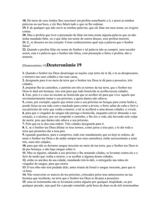 18. Do meio de seus irmãos lhes suscitarei um profeta semelhante a ti; e porei as minhas
palavras na sua boca, e ele lhes falará tudo o que eu lhe ordenar.
19. E de qualquer que não ouvir as minhas palavras, que ele falar em meu nome, eu exigirei
contas.
20. Mas o profeta que tiver a presunção de falar em meu nome alguma palavra que eu não
tenha mandado falar, ou o que falar em nome de outros deuses, esse profeta morrerá.
21. E, se disseres no teu coração: Como conheceremos qual seja a palavra que o Senhor
falou?
22. Quando o profeta falar em nome do Senhor e tal palavra não se cumprir, nem suceder
assim, esta é a palavra que o Senhor não falou; com presunção a falou o profeta; não o
temerás.

[Deuteronômio 19]Deuteronômio              19
1. Quando o Senhor teu Deus desarraigar as nações cuja terra ele te dá, e tu as desapossares,
e morares nas suas cidades e nas suas casas,
2. designarás para ti no meio da terra que o Senhor teu Deus te dá para a possuíres, três
cidades;
3. preparar-lhe-ás caminhos, e partirás em três os termos da tua terra, que o Senhor teu
Deus te dará em herança; isto será para que todo homicida se acolha nessas cidades.
4. Este, pois é o caso no tocante ao homicida que se acolher ali para que viva: aquele que
involuntariamente matar o seu próximo, a quem dantes não odiava;
5. como, por exemplo, aquele que entrar com o seu próximo no bosque para cortar lenha e,
pondo força na sua mão com o machado para cortar a árvore, o ferro saltar do cabo e ferir o
seu próximo de sorte que venha a morrer; o tal se acolherá a uma dessas cidades, e viverá;
6. para que o vingador do sangue não persiga o homicida, enquanto estiver abrasado o seu
coração, e o alcance, por ser comprido o caminho, e lhe tire a vida, não havendo nele culpa
de morte, pois que dantes não odiava o seu próximo.
7. Pelo que eu te deu esta ordem: Três cidades designarás para ti.
8. E, se o Senhor teu Deus dilatar os teus termos, como jurou a teus pais, e te der toda a
terra que prometeu dar a teus pais
9. (quando guardares, para o cumprires, todo este mandamento que eu hoje te ordeno, de
amar o Senhor teu Deus e de andar sempre nos seus caminhos), então acrescentarás a estas
três, mais três cidades;
10. para que não se derrame sangue inocente no meio da tua terra, que o Senhor teu Deus te
dá por herança, e não haja sangue sobre ti.
11. Mas se alguém, odiando a seu próximo e lhe armando ciladas, se levantar contra ele e o
ferir de modo que venha a morrer, e se acolher a alguma destas cidades,
12. então os anciãos da sua cidade, mandando tirá-lo dali, o entregarão nas mãos do
vingador do sangue, para que morra.
13. O teu olho não terá piedade dele; antes tirarás de Israel o sangue inocente, para que te
vá bem.
14. Não removerás os marcos do teu próximo, colocados pelos teus antecessores na tua
herança que receberás, na terra que o Senhor teu Deus te dá para a possuíres.
15. uma só testemunha não se levantará contra alguém por qualquer iniqüidade, ou por
qualquer pecado, seja qual for o pecado cometido; pela boca de duas ou de três testemunhas
 
