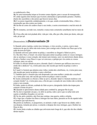 se estabelecerá o fato.
16. Se uma testemunha iníqua se levantar contra alguém, para o acusar de transgressão,
17. então aqueles dois homens que tiverem a demanda se apresentarão perante o Senhor,
diante dos sacerdotes e dos juízes que houver nesses dias.
18. E os juízes inquirirão cuidadosamente; e eis que, sendo a testemunha falsa, e falso o
testemunho que deu contra seu irmão,
19. far-lhe-ás como ele cuidava fazer a seu irmão; e assim exterminarás o mal do meio de
ti.
20. Os restantes, ouvindo isso, temerão e nunca mais cometerão semelhante mal no meio de
ti.
21. O teu olho não terá piedade dele; vida por vida, olho por olho, dente por dente, mão por
mão, pé por pé.

[Deuteronômio 20]Deuteronômio               20
1. Quando saíres à peleja, contra teus inimigos, e vires cavalos, e carros, e povo mais
numeroso do que tu, deles não terás temor, pois contigo está o Senhor teu Deus que te fez
subir da terra do Egito.
2. Quando estiveres para entrar na peleja, o sacerdote se chegará e falará ao povo,
3. e lhe dirá: Ouvi, é Israel; vós estais hoje para entrar na peleja contra os vossos inimigos;
não se amoleça o vosso coração; não temais nem tremais, nem vos aterrorizeis diante deles;
4. pois e Senhor vosso Deus é o que vai convosco, a pelejar por vós contra os vossos
inimigos, para vos salvar.
5. Então os oficiais falarão ao povo, dizendo: Qual é o homem que edificou casa nova e
ainda não a dedicou? vá, e torne para casa; não suceda que morra na peleja e outro a
dedique.
6. E qual é o homem que plantou uma vinha e ainda não a desfrutou, vá, e torne para casa;
não suceda que morra na peleja e outro a desfrute.
7. Também qual é e homem que está desposado com uma mulher e ainda não a recebeu?
vá, e torne para casa; não suceda que morra na peleja e outro a receba.
8. Assim continuarão os oficiais a falar ao povo, dizendo: Qual é o homem medroso e de
coração tímido? vá, e torne para casa, a fim de que o coração de seus irmãos não se derreta
como o seu coração.
9. Então, tendo os oficiais, acabado de falar ao povo, designarão chefes das tropas para
estarem à frente do povo.
10. Quando te aproximares duma cidade para combatê-la, apregoar-lhe-ás paz.
11. Se ela te responder em paz, e te abrir as portas, todo o povo que se achar nela será
sujeito a trabalhos forçados e te servirá.
12. Se ela, pelo contrário, não fizer paz contigo, mas guerra, então a sitiarás,
13. e logo que o Senhor teu Deus a entregar nas tuas mãos, passarás ao fio da espada todos
os homens que nela houver;
14. porém as mulheres, os pequeninos, os animais e tudo o que houver na cidade, todo o
seu despojo, tomarás por presa; e comerás o despojo dos teus inimigos, que o Senhor teu
Deus te deu.
15. Assim farás a todas as cidades que estiverem mais longe de ti, que não são das cidades
destas nações.
 