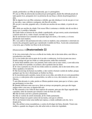 amada, preferindo-o ao filha da desprezada, que é o primogênito;
17. mas ao filho da aborrecida reconhecerá por primogênito, dando-lhe dobrada porção de
tudo quanto tiver, porquanto ele é as primícias da sua força; o direito da primogenitura é
dele.
18. Se alguém tiver um filho contumaz e rebelde, que não obedeça à voz de seu pai e à voz
de sua mãe, e que, embora o castiguem, não lhes dê ouvidos,
19. seu pai e sua mãe, pegando nele, o levarão aos anciãos da sua cidade, e à porta do seu
lugar;
20. e dirão aos anciãos da cidade: Este nosso filho é contumaz e rebelde; não dá ouvidos à
nossa voz; é comilão e beberrão.
21. Então todos os homens da sua cidade o apedrejarão, até que morra; assim exterminarás
o mal do meio de ti; e todo o Israel, ouvindo isso, temerá.
22. Se um homem tiver cometido um pecado digno de morte, e for morto, e o tiveres
pendurado num madeiro,
23. o seu cadáver não permanecerá toda a noite no madeiro, mas certamente o enterrarás no
mesmo dia; porquanto aquele que é pendurado é maldito de Deus. Assim não contaminarás
a tua terra, que o Senhor teu Deus te dá em herança.

[Deuteronômio 22]Deuteronômio             22
1. Se vires extraviado o boi ou a ovelha de teu irmão, não te desviarás deles; sem falta os
reconduzirás a teu irmão.
2. E se teu irmão não estiver perto de ti ou não o conheceres, levá-los-ás para tua casa e
ficarão contigo até que teu irmão os venha procurar; então lhes restituirás.
3. Assim farás também com o seu jumento, bem como com as suas vestes, e com toda coisa
que teu irmão tiver perdido e tu achares; não te poderás desviar deles.
4. Se vires o jumento ou o boi de teu irmão caídos no caminho, não te desviarás deles; sem
falta o ajudarás a levantá-los.
5. Não haverá traje de homem na mulher, e não vestirá o homem vestido de mulher, porque
qualquer que faz isto é abominação ao Senhor teu Deus.
6. Se encontrares pelo caminho, numa árvore ou no chão, um ninho de ave com passarinhos
ou ovos, e a mãe posta sobre os passarinhos, ou sobre os ovos, não temerás a mãe com os
filhotes;
7. sem falta deixarás ir a mãe, porém os filhotes poderás tomar; para que te vá bem, e para
que prolongues os teus dias.
8. Quando edificares uma casa nova, farás no terraço um parapeito, para que não tragas
sangue sobre a tua casa, se alguém dali cair.
9. Não semearás a tua vinha de duas espécies de semente, para que não fique sagrado todo
o produto, tanto da semente que semeares como do fruto da vinha.
10. Não lavrarás com boi e jumento juntamente.
11. Não te vestirás de estofo misturado, de lã e linho juntamente.
12. Porás franjas nos quatro cantos da tua manta, com que te cobrires.
13. Se um homem tomar uma mulher por esposa, e, tendo coabitado com ela, vier a
desprezá-la,
14. e lhe atribuir coisas escandalosas, e contra ela divulgar má fama, dizendo: Tomei esta
mulher e, quando me cheguei a ela, não achei nela os sinais da virgindade;
 