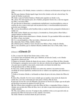 chifres no mato; e foi Abraão, tomou o carneiro e o ofereceu em holocausto em lugar de seu
filho.
14. Pelo que chamou Abraão àquele lugar Jeová-Jiré; donde se diz até o dia de hoje: No
monte do Senhor se proverá.
15. Então o anjo do Senhor bradou a Abraão pela segunda vez desde o céu,
16. e disse: Por mim mesmo jurei, diz o Senhor, porquanto fizeste isto, e não me negaste
teu filho, o teu único filho,
17. que deveras te abençoarei, e grandemente multiplicarei a tua descendência, como as
estrelas do céu e como a areia que está na praia do mar; e a tua descendência possuirá a
porta dos seus inimigos;
18. e em tua descendência serão benditas todas as nações da terra; porquanto obedeceste à
minha voz.
19. Então voltou Abraão aos seus moços e, levantando-se, foram juntos a Beer-Seba; e
Abraão habitou em Beer-Seba.
20. Depois destas coisas anunciaram a Abraão, dizendo: Eis que também Milca tem dado à
luz filhos a Naor, teu irmão:
21. Uz o seu primogênito, e Buz seu irmão, e Quemuel, pai de Arão,
22. e Quesede, Hazo, Pildas, Jidlafe e Betuel.
23. E Betuel gerou a Rebeca. Esses oito deu à luz Milca a Naor, irmão de Abraão.
24. E a sua concubina, que se chamava Reumá, também deu à luz a Teba, Gaão, Taás e
Maacá.

[Gênesis 23]Gênesis       23
1. Ora, os anos da vida de Sara foram cento e vinte e sete.
2. E morreu Sara em Quiriate-Arba, que é Hebrom, na terra de Canaã; e veio Abraão
lamentá-la e chorar por ela:
3. Depois se levantou Abraão de diante do seu morto, e falou aos filhos de Hete, dizendo:
4. Estrangeiro e peregrino sou eu entre vós; dai-me o direito de um lugar de sepultura entre
vós, para que eu sepulte o meu morto, removendo-o de diante da minha face.
5. Responderam-lhe os filhos de Hete:
6. Ouve-nos, senhor; príncipe de Deus és tu entre nós; enterra o teu morto na mais
escolhida de nossas sepulturas; nenhum de nós te vedará a sua sepultura, para enterrares o
teu morto.
7. Então se levantou Abraão e, inclinando-se diante do povo da terra, diante dos filhos de
Hete,
8. falou-lhes, dizendo: Se é de vossa vontade que eu sepulte o meu morto de diante de
minha face, ouvi-me e intercedei por mim junto a Efrom, filho de Zoar,
9. para que ele me dê a cova de Macpela, que possui no fim do seu campo; que ma dê pelo
devido preço em posse de sepulcro no meio de vós.
10. Ora, Efrom estava sentado no meio dos filhos de Hete; e respondeu Efrom, o heteu, a
Abraão, aos ouvidos dos filhos de Hete, isto é, de todos os que entravam pela porta da sua
cidade, dizendo:
11. Não, meu senhor; ouve-me. O campo te dou, também te dou a cova que nele está; na
presença dos filhos do meu povo te dou; sepulta o teu morto.
12. Então Abraão se inclinou diante do povo da terra,
 