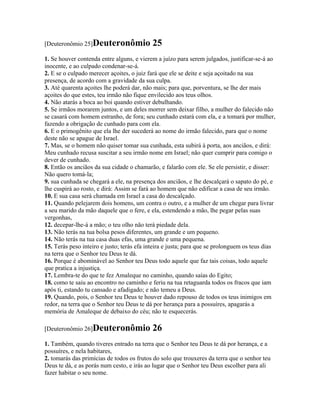 [Deuteronômio 25]Deuteronômio              25
1. Se houver contenda entre alguns, e vierem a juízo para serem julgados, justificar-se-á ao
inocente, e ao culpado condenar-se-á.
2. E se o culpado merecer açoites, o juiz fará que ele se deite e seja açoitado na sua
presença, de acordo com a gravidade da sua culpa.
3. Até quarenta açoites lhe poderá dar, não mais; para que, porventura, se lhe der mais
açoites do que estes, teu irmão não fique envilecido aos teus olhos.
4. Não atarás a boca ao boi quando estiver debulhando.
5. Se irmãos morarem juntos, e um deles morrer sem deixar filho, a mulher do falecido não
se casará com homem estranho, de fora; seu cunhado estará com ela, e a tomará por mulher,
fazendo a obrigação de cunhado para com ela.
6. E o primogênito que ela lhe der sucederá ao nome do irmão falecido, para que o nome
deste não se apague de Israel.
7. Mas, se o homem não quiser tomar sua cunhada, esta subirá à porta, aos anciãos, e dirá:
Meu cunhado recusa suscitar a seu irmão nome em Israel; não quer cumprir para comigo o
dever de cunhado.
8. Então os anciãos da sua cidade o chamarão, e falarão com ele. Se ele persistir, e disser:
Não quero tomá-la;
9. sua cunhada se chegará a ele, na presença dos anciãos, e lhe descalçará o sapato do pé, e
lhe cuspirá ao rosto, e dirá: Assim se fará ao homem que não edificar a casa de seu irmão.
10. E sua casa será chamada em Israel a casa do descalçado.
11. Quando pelejarem dois homens, um contra o outro, e a mulher de um chegar para livrar
a seu marido da mão daquele que o fere, e ela, estendendo a mão, lhe pegar pelas suas
vergonhas,
12. decepar-lhe-á a mão; o teu olho não terá piedade dela.
13. Não terás na tua bolsa pesos diferentes, um grande e um pequeno.
14. Não terás na tua casa duas efas, uma grande e uma pequena.
15. Terás peso inteiro e justo; terás efa inteira e justa; para que se prolonguem os teus dias
na terra que o Senhor teu Deus te dá.
16. Porque é abominável ao Senhor teu Deus todo aquele que faz tais coisas, todo aquele
que pratica a injustiça.
17. Lembra-te do que te fez Amaleque no caminho, quando saías do Egito;
18. como te saiu ao encontro no caminho e feriu na tua retaguarda todos os fracos que iam
após ti, estando tu cansado e afadigado; e não temeu a Deus.
19. Quando, pois, o Senhor teu Deus te houver dado repouso de todos os teus inimigos em
redor, na terra que o Senhor teu Deus te dá por herança para a possuíres, apagarás a
memória de Amaleque de debaixo do céu; não te esquecerás.

[Deuteronômio 26]Deuteronômio              26
1. Também, quando tiveres entrado na terra que o Senhor teu Deus te dá por herança, e a
possuíres, e nela habitares,
2. tomarás das primícias de todos os frutos do solo que trouxeres da terra que o senhor teu
Deus te dá, e as porás num cesto, e irás ao lugar que o Senhor teu Deus escolher para ali
fazer habitar o seu nome.
 