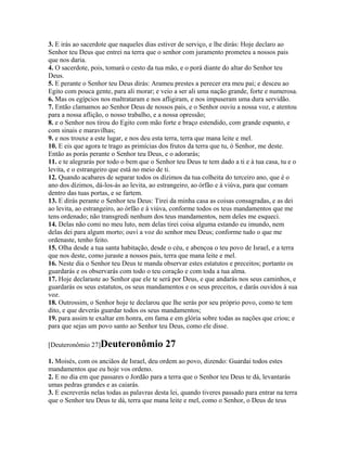 3. E irás ao sacerdote que naqueles dias estiver de serviço, e lhe dirás: Hoje declaro ao
Senhor teu Deus que entrei na terra que o senhor com juramento prometeu a nossos pais
que nos daria.
4. O sacerdote, pois, tomará o cesto da tua mão, e o porá diante do altar do Senhor teu
Deus.
5. E perante o Senhor teu Deus dirás: Arameu prestes a perecer era meu pai; e desceu ao
Egito com pouca gente, para ali morar; e veio a ser ali uma nação grande, forte e numerosa.
6. Mas os egípcios nos maltrataram e nos afligiram, e nos impuseram uma dura servidão.
7. Então clamamos ao Senhor Deus de nossos pais, e o Senhor ouviu a nossa voz, e atentou
para a nossa aflição, o nosso trabalho, e a nossa opressão;
8. e o Senhor nos tirou do Egito com mão forte e braço estendido, com grande espanto, e
com sinais e maravilhas;
9. e nos trouxe a este lugar, e nos deu esta terra, terra que mana leite e mel.
10. E eis que agora te trago as primícias dos frutos da terra que tu, ó Senhor, me deste.
Então as porás perante o Senhor teu Deus, e o adorarás;
11. e te alegrarás por todo o bem que o Senhor teu Deus te tem dado a ti e à tua casa, tu e o
levita, e o estrangeiro que está no meio de ti.
12. Quando acabares de separar todos os dízimos da tua colheita do terceiro ano, que é o
ano dos dízimos, dá-los-ás ao levita, ao estrangeiro, ao órfão e à viúva, para que comam
dentro das tuas portas, e se fartem.
13. E dirás perante o Senhor teu Deus: Tirei da minha casa as coisas consagradas, e as dei
ao levita, ao estrangeiro, ao órfão e à viúva, conforme todos os teus mandamentos que me
tens ordenado; não transgredi nenhum dos teus mandamentos, nem deles me esqueci.
14. Delas não comi no meu luto, nem delas tirei coisa alguma estando eu imundo, nem
delas dei para algum morto; ouvi a voz do senhor meu Deus; conforme tudo o que me
ordenaste, tenho feito.
15. Olha desde a tua santa habitação, desde o céu, e abençoa o teu povo de Israel, e a terra
que nos deste, como juraste a nossos pais, terra que mana leite e mel.
16. Neste dia o Senhor teu Deus te manda observar estes estatutos e preceitos; portanto os
guardarás e os observarás com todo o teu coração e com toda a tua alma.
17. Hoje declaraste ao Senhor que ele te será por Deus, e que andarás nos seus caminhos, e
guardarás os seus estatutos, os seus mandamentos e os seus preceitos, e darás ouvidos à sua
voz.
18. Outrossim, o Senhor hoje te declarou que lhe serás por seu próprio povo, como te tem
dito, e que deverás guardar todos os seus mandamentos;
19. para assim te exaltar em honra, em fama e em glória sobre todas as nações que criou; e
para que sejas um povo santo ao Senhor teu Deus, como ele disse.

[Deuteronômio 27]Deuteronômio               27
1. Moisés, com os anciãos de Israel, deu ordem ao povo, dizendo: Guardai todos estes
mandamentos que eu hoje vos ordeno.
2. E no dia em que passares o Jordão para a terra que o Senhor teu Deus te dá, levantarás
umas pedras grandes e as caiarás.
3. E escreverás nelas todas as palavras desta lei, quando tiveres passado para entrar na terra
que o Senhor teu Deus te dá, terra que mana leite e mel, como o Senhor, o Deus de teus
 