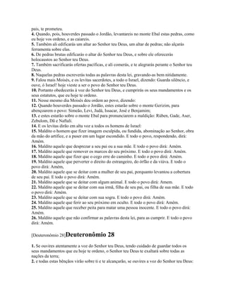 pais, te prometeu.
4. Quando, pois, houverdes passado o Jordão, levantareis no monte Ebal estas pedras, como
eu hoje vos ordeno, e as caiareis.
5. Também ali edificarás um altar ao Senhor teu Deus, um altar de pedras; não alçarás
ferramenta sobre elas.
6. De pedras brutas edificarás o altar do Senhor teu Deus, e sobre ele oferecerás
holocaustos ao Senhor teu Deus.
7. Também sacrificarás ofertas pacíficas, e ali comerás, e te alegrarás perante o Senhor teu
Deus.
8. Naquelas pedras escreverás todas as palavras desta lei, gravando-as bem nitidamente.
9. Falou mais Moisés, e os levitas sacerdotes, a todo o Israel, dizendo: Guarda silêncio, e
ouve, ó Israel! hoje vieste a ser o povo do Senhor teu Deus.
10. Portanto obedecerás à voz do Senhor teu Deus, e cumprirás os seus mandamentos e os
seus estatutos, que eu hoje te ordeno.
11. Nesse mesmo dia Moisés deu ordem ao povo, dizendo:
12. Quando houverdes passado o Jordão, estes estarão sobre o monte Gerizim, para
abençoarem o povo: Simeão, Levi, Judá, Issacar, José e Benjamim;
13. e estes estarão sobre o monte Ebal para pronunciarem a maldição: Rúben, Gade, Aser,
Zebulom, Dã e Naftali.
14. E os levitas dirão em alta voz a todos os homens de Israel:
15. Maldito o homem que fizer imagem esculpida, ou fundida, abominação ao Senhor, obra
da mão do artífice, e a puser em um lugar escondido. E todo o povo, respondendo, dirá:
Amém.
16. Maldito aquele que desprezar a seu pai ou a sua mãe. E todo o povo dirá: Amém.
17. Maldito aquele que remover os marcos do seu próximo. E todo o povo dirá: Amém.
18. Maldito aquele que fizer que o cego erre do caminho. E todo o povo dirá: Amém.
19. Maldito aquele que perverter o direito do estrangeiro, do órfão e da viúva. E todo o
povo dirá: Amém,
20. Maldito aquele que se deitar com a mulher de seu pai, porquanto levantou a cobertura
de seu pai. E todo o povo dirá: Amém.
21. Maldito aquele que se deitar com algum animal. E todo o povo dirá: Amem.
22. Maldito aquele que se deitar com sua irmã, filha de seu pai, ou filha de sua mãe. E todo
o povo dirá: Amém.
23. Maldito aquele que se deitar com sua sogra. E todo o povo dirá: Amém.
24. Maldito aquele que ferir ao seu próximo em oculto. E todo o povo dirá: Amém.
25. Maldito aquele que receber peita para matar uma pessoa inocente. E todo o povo dirá:
Amém.
26. Maldito aquele que não confirmar as palavras desta lei, para as cumprir. E todo o povo
dirá: Amém.

[Deuteronômio 28]Deuteronômio              28
1. Se ouvires atentamente a voz do Senhor teu Deus, tendo cuidado de guardar todos os
seus mandamentos que eu hoje te ordeno, o Senhor teu Deus te exaltará sobre todas as
nações da terra;
2. e todas estas bênçãos virão sobre ti e te alcançarão, se ouvires a voz do Senhor teu Deus:
 
