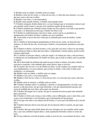 3. Bendito serás na cidade, e bendito serás no campo.
4. Bendito o fruto do teu ventre, e o fruto do teu solo, e o fruto dos teus animais, e as crias
das tuas vacas e das tuas ovelhas.
5. Bendito o teu cesto, e a tua amassadeira.
6. Bendito serás quando entrares, e bendito serás quando saíres.
7. O Senhor entregará, feridos diante de ti, os teus inimigos que se levantarem contra ti; por
um caminho sairão contra ti, mas por sete caminhos rugirão da tua presença.
8. O Senhor mandará que a bênção esteja contigo nos teus celeiros e em tudo a que puseres
a tua mão; e te abençoará na terra que o Senhor teu Deus te dá.
9. O Senhor te confirmará para si por povo santo, como te jurou, se guardares os
mandamentos do Senhor teu Deus e andares nos seus caminhos.
10. Assim todos os povos da terra verão que és chamado pelo nome do Senhor, e terão
temor de ti.
11. E o Senhor te fará prosperar grandemente no fruto do teu ventre, no fruto dos teus
animais e no fruto do teu solo, na terra que o Senhor, com juramento, prometeu a teus pais
te dar.
12. O Senhor te abrirá o seu bom tesouro, o céu, para dar à tua terra a chuva no seu tempo,
e para abençoar todas as obras das tuas mãos; e emprestarás a muitas nações, porém tu não
tomarás emprestado.
13. E o Senhor te porá por cabeça, e não por cauda; e só estarás por cima, e não por baixo;
se obedeceres aos mandamentos do Senhor teu Deus, que eu hoje te ordeno, para os guardar
e cumprir,
14. não te desviando de nenhuma das palavras que eu hoje te ordeno, nem para a direita
nem para a esquerda, e não andando após outros deuses, para os servires.
15. Se, porém, não ouvires a voz do Senhor teu Deus, se não cuidares em cumprir todos os
seus mandamentos e os seus estatutos, que eu hoje te ordeno, virão sobre ti todas estas
maldições, e te alcançarão:
16. Maldito serás na cidade, e maldito serás no campo.
17. Maldito o teu cesto, e a tua amassadeira.
18. Maldito o fruto do teu ventre, e o fruto do teu solo, e as crias das tuas vacas e das tuas
ovelhas.
19. Maldito serás ao entrares, e maldito serás ao saíres.
20. O Senhor mandará sobre ti a maldição, a derrota e o desapontamento, em tudo a que
puseres a mão para fazer, até que sejas destruído, e até que repentinamente pereças, por
causa da maldade das tuas obras, pelas quais me deixaste.
21. O Senhor fará pegar em ti a peste, até que te consuma da terra na qual estás entrando
para a possuíres.
22. O Senhor te ferirá com a tísica e com a febre, com a inflamação, com o calor forte, com
a seca, com crestamento e com ferrugem, que te perseguirão até que pereças
23. O céu que está sobre a tua cabeça será de bronze, e a terra que está debaixo de ti será de
ferro.
24. O Senhor dará por chuva à tua terra pó; do céu descerá sobre ti a poeira, ate que sejas
destruído.
25. O Senhor fará que sejas ferido diante dos teus inimigos; por um caminho sairás contra
eles, e por sete caminhos fugirás deles; e serás espetáculo horrendo a todos os reinos da
terra.
26. Os teus cadáveres servirão de pasto a todas as aves do céu, e aos animais da terra, e não
 