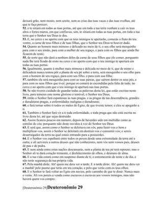 deixará grão, nem mosto, nem azeite, nem as crias das tuas vacas e das tuas ovelhas, até
que te faça perecer;
52. e te sitiará em todas as tuas portas, até que em toda a tua terra venham a cair os teus
altos e fortes muros, em que confiavas; sim, te sitiará em todas as tuas portas, em toda a tua
terra que o Senhor teu Deus te deu.
53. E, no cerco e no aperto com que os teus inimigos te apertarão, comerás o fruto do teu
ventre, a carne de teus filhos e de tuas filhas, que o Senhor teu Deus te houver dado.
54. Quanto ao homem mais mimoso e delicado no meio de ti, o seu olho será mesquinho
para com o seu irmão, para com a mulher de seu regaço, e para com os filhos que ainda lhe
ficarem de resto;
55. de sorte que não dará a nenhum deles da carne de seus filhos que ele comer, porquanto
nada lhe terá ficado de resto no cerco e no aperto com que o teu inimigo te apertará em
todas as tuas portas.
56. Igualmente, quanto à mulher mais mimosa e delicada no meio de ti, que de mimo e
delicadeza nunca tentou pôr a planta de seu pé sobre a terra, será mesquinho o seu olho para
com o homem de seu regaço, para com seu filho, e para com sua filha;
57. também ela será mesquinha para com as suas páreas, que saírem dentre os seus pés, e
para com os seus filhos que tiver; porque os comerá às escondidas pela falta de tudo, no
cerco e no aperto com que o teu inimigo te apertará nas tuas portas.
58. Se não tiveres cuidado de guardar todas as palavras desta lei, que estão escritas neste
livro, para temeres este nome glorioso e temível, o Senhor teu Deus;
59. então o Senhor fará espantosas as tuas pragas, e as pragas da tua descendência, grandes
e duradouras pragas, e enfermidades malignas e duradouras;
60. e fará tornar sobre ti todos os males do Egito, de que tiveste temor; e eles se apegarão a
ti.
61. Também o Senhor fará vir a ti toda enfermidade, e toda praga que não está escrita no
livro desta lei, até que sejas destruído.
62. Assim ficareis poucos em número, depois de haverdes sido em multidão como as
estrelas do céu; porquanto não deste ouvidos à voz do Senhor teu Deus.
63. E será que, assim como o Senhor se deleitava em vós, para fazer-vos o bem e
multiplicar-vos, assim o Senhor se deleitará em destruir-vos e consumir-vos; e sereis
desarraigados da terra na qual estais entrando para a possuirdes.
64. E o Senhor vos espalhará entre todos os povos desde uma extremidade da terra até a
outra; e ali servireis a outros deuses que não conhecestes, nem vós nem vossos pais, deuses
de pau e de pedra.
65. E nem ainda entre estas nações descansarás, nem a planta de teu pé terá repouso; mas o
Senhor ali te dará coração tremente, e desfalecimento de olhos, e desmaio de alma.
66. E a tua vida estará como em suspenso diante de ti; e estremecerás de noite e de dia, e
não terás segurança da tua própria vida.
67. Pela manhã dirás: Ah! quem me dera ver a tarde; E à tarde dirás: Ah! quem me dera ver
a manhã! pelo pasmo que terás em teu coração, e pelo que verás com os teus olhos.
68. E o Senhor te fará voltar ao Egito em navios, pelo caminho de que te disse: Nunca mais
o verás. Ali vos poreis a venda como escravos e escravas aos vossos inimigos, mas não
haverá quem vos compre.

[Deuteronômio 29]Deuteronômio              29
 