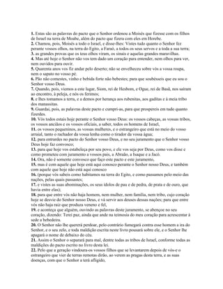 1. Estas são as palavras do pacto que o Senhor ordenou a Moisés que fizesse com os filhos
de Israel na terra de Moabe, além do pacto que fizera com eles em Horebe.
2. Chamou, pois, Moisés a todo o Israel, e disse-lhes: Vistes tudo quanto o Senhor fez
perante vossos olhos, na terra do Egito, a Faraó, a todos os seus servos e a toda a sua terra;
3. as grandes provas que os teus olhos viram, os sinais e aquelas grandes maravilhas.
4. Mas até hoje o Senhor não vos tem dado um coração para entender, nem olhos para ver,
nem ouvidos para ouvir.
5. Quarenta anos vos fiz andar pelo deserto; não se envelheceu sobre vós a vossa roupa,
nem o sapato no vosso pé.
6. Pão não comestes, vinho e bebida forte não bebestes; para que soubésseis que eu sou o
Senhor vosso Deus.
7. Quando, pois, viemos a este lugar, Siom, rei de Hesbom, e Ogue, rei de Basã, nos saíram
ao encontro, à peleja, e nós os ferimos;
8. e lhes tomamos a terra, e a demos por herança aos rubenitas, aos gaditas e à meia tribo
dos manassitas.
9. Guardai, pois, as palavras deste pacto e cumpri-as, para que prospereis em tudo quanto
fizerdes.
10. Vós todos estais hoje perante o Senhor vosso Deus: os vossos cabeças, as vossas tribos,
os vossos anciãos e os vossos oficiais, a saber, todos os homens de Israel,
11. os vossos pequeninos, as vossas mulheres, e o estrangeiro que está no meio do vosso
arraial, tanto o rachador da vossa lenha como o tirador da vossa água;
12. para entrardes no pacto do Senhor vosso Deus, e no seu juramento que o Senhor vosso
Deus hoje faz convosco;
13. para que hoje vos estabeleça por seu povo, e ele vos seja por Deus, como vos disse e
como prometeu com juramento a vossos pais, a Abraão, a Isaque e a Jacó.
14. Ora, não é somente convosco que faço este pacto e este juramento,
15. mas é com aquele que hoje está aqui conosco perante o Senhor nosso Deus, e também
com aquele que hoje não está aqui conosco
16. (porque vós sabeis como habitamos na terra do Egito, e como passamos pelo meio das
nações, pelas quais passastes;
17. e vistes as suas abominações, os seus ídolos de pau e de pedra, de prata e de ouro, que
havia entre elas);
18. para que entre vós não haja homem, nem mulher, nem família, nem tribo, cujo coração
hoje se desvie do Senhor nosso Deus, e vá servir aos deuses dessas nações; para que entre
vós não haja raiz que produza veneno e fel,
19. e aconteça que alguém, ouvindo as palavras deste juramento, se abençoe no seu
coração, dizendo: Terei paz, ainda que ande na teimosia do meu coração para acrescentar à
sede a bebedeira.
20. O Senhor não lhe quererá perdoar, pelo contrário fumegará contra esse homem a ira do
Senhor, e o seu zelo, e toda maldição escrita neste livro pousará sobre ele, e o Senhor lhe
apagará o nome de debaixo do céu.
21. Assim o Senhor o separará para mal, dentre todas as tribos de Israel, conforme todas as
maldições do pacto escrito no livro desta lei.
22. Pelo que a geração vindoura-os vossos filhos que se levantarem depois de vós-e o
estrangeiro que vier de terras remotas dirão, ao verem as pragas desta terra, e as suas
doenças, com que o Senhor a terá afligido,
 