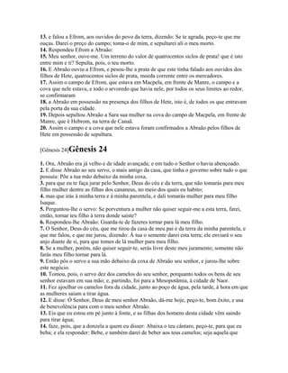 13. e falou a Efrom, aos ouvidos do povo da terra, dizendo: Se te agrada, peço-te que me
ouças. Darei o preço do campo; toma-o de mim, e sepultarei ali o meu morto.
14. Respondeu Efrom a Abraão:
15. Meu senhor, ouve-me. Um terreno do valor de quatrocentos siclos de prata! que é isto
entre mim e ti? Sepulta, pois, o teu morto.
16. E Abraão ouviu a Efrom, e pesou-lhe a prata de que este tinha falado aos ouvidos dos
filhos de Hete, quatrocentos siclos de prata, moeda corrente entre os mercadores.
17. Assim o campo de Efrom, que estava em Macpela, em frente de Manre, o campo e a
cova que nele estava, e todo o arvoredo que havia nele, por todos os seus limites ao redor,
se confirmaram
18. a Abraão em possessão na presença dos filhos de Hete, isto é, de todos os que entravam
pela porta da sua cidade.
19. Depois sepultou Abraão a Sara sua mulher na cova do campo de Macpela, em frente de
Manre, que é Hebrom, na terra de Canaã.
20. Assim o campo e a cova que nele estava foram confirmados a Abraão pelos filhos de
Hete em possessão de sepultura.

[Gênesis 24]Gênesis      24
1. Ora, Abraão era já velho e de idade avançada; e em tudo o Senhor o havia abençoado.
2. E disse Abraão ao seu servo, o mais antigo da casa, que tinha o governo sobre tudo o que
possuía: Põe a tua mão debaixo da minha coxa,
3. para que eu te faça jurar pelo Senhor, Deus do céu e da terra, que não tomarás para meu
filho mulher dentre as filhas dos cananeus, no meio dos quais eu habito;
4. mas que irás à minha terra e à minha parentela, e dali tomarás mulher para meu filho
Isaque.
5. Perguntou-lhe o servo: Se porventura a mulher não quiser seguir-me a esta terra, farei,
então, tornar teu filho à terra donde saíste?
6. Respondeu-lhe Abraão: Guarda-te de fazeres tornar para lá meu filho.
7. O Senhor, Deus do céu, que me tirou da casa de meu pai e da terra da minha parentela, e
que me falou, e que me jurou, dizendo: À tua o semente darei esta terra; ele enviará o seu
anjo diante de si, para que tomes de lá mulher para meu filho.
8. Se a mulher, porém, não quiser seguir-te, serás livre deste meu juramento; somente não
farás meu filho tornar para lá.
9. Então pôs o servo a sua mão debaixo da coxa de Abraão seu senhor, e jurou-lhe sobre
este negócio.
10. Tomou, pois, o servo dez dos camelos do seu senhor, porquanto todos os bens de seu
senhor estavam em sua mão; e, partindo, foi para a Mesopotâmia, à cidade de Naor.
11. Fez ajoelhar os camelos fora da cidade, junto ao poço de água, pela tarde, à hora em que
as mulheres saíam a tirar água.
12. E disse: Ó Senhor, Deus de meu senhor Abraão, dá-me hoje, peço-te, bom êxito, e usa
de benevolência para com o meu senhor Abraão.
13. Eis que eu estou em pé junto à fonte, e as filhas dos homens desta cidade vêm saindo
para tirar água;
14. faze, pois, que a donzela a quem eu disser: Abaixa o teu cântaro, peço-te, para que eu
beba; e ela responder: Bebe, e também darei de beber aos teus camelos; seja aquela que
 