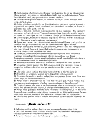 14. Também disse o Senhor a Moisés: Eis que vem chegando o dia em que hás de morrer.
Chama a Josué, e apresentai-vos na tenda da revelação, para que eu lhe dê ordens. Assim
foram Moisés e Josué, e se apresentaram na tenda da revelação.
15. Então o Senhor apareceu na tenda, na coluna de nuvem; e a coluna de nuvem parou
sobre a porta da tenda.
16. E disse o Senhor a Moisés: Eis que dormirás com teus pais; e este povo se levantará, e
se prostituirá indo após os deuses estranhos da terra na qual está entrando, e me deixará, e
quebrará o meu pacto, que fiz com ele.
17. Então se acenderá a minha ira naquele dia contra ele, e eu o deixarei, e dele esconderei
o meu rosto, e ele será devorado. Tantos males e angústias o alcançarão, que dirá naquele
dia: Não é, porventura, por não estar o meu Deus comigo, que me sobrevieram estes males?
18. Esconderei pois, totalmente o meu rosto naquele dia, por causa de todos os males que
ele tiver feito, por se haver tornado para outros deuses.
19. Agora, pois, escrevei para vós este cântico, e ensinai-o aos filhos de Israel; ponde-o na
sua boca, para que este cântico me sirva por testemunha contra o povo de Israel.
20. Porque o introduzirei na terra que, com juramento, prometi a seus pais, terra que mana
leite e mel; comerá, fartar-se-á, e engordará; então, tornando-se para outros deuses, os
servirá, e me desprezará, violando o meu pacto.
21. E será que, quando lhe sobrevierem muitos males e angústias, então este cântico
responderá contra ele por testemunha, pois não será esquecido da boca de sua
descendência; porquanto conheço a sua imaginação, o que ele maquina hoje, antes de eu o
ter introduzido na terra que lhe prometi com juramento.
22. Assim Moisés escreveu este cântico naquele dia, e o ensinou aos filhos de Israel.
23. E ordenou o Senhor a Josué, filho de Num, dizendo: sê forte e corajoso, porque tu
introduzirás os filhos de Israel na terra que, com juramento, lhes prometi; e eu serei
contigo.
24. Ora, tendo Moisés acabado de escrever num livro todas as palavras desta lei,
25. deu ordem aos levitas que levavam a arca do pacto do Senhor, dizendo:
26. Tomai este livro da lei, e ponde-o ao lado da arca do pacto do Senhor vosso Deus, para
que ali esteja por testemunha contra vós.
27. Porque conheço a vossa rebeldia e a vossa dura cerviz; eis que, vivendo eu ainda hoje
convosco, rebeldes fostes contra o Senhor; e quanto mais depois da minha morte!
28. Congregai perante mim todos os anciãos das vossas tribos, e vossos oficiais, para que
eu fale estas palavras aos seus ouvidos, e tome por testemunhas contra eles o céu e a terra.
29. Porque eu sei que depois da minha morte certamente vos corrompereis, e vos desviareis
do caminho que vos ordenei; então este mal vos sobrevirá nos últimos dias, quando fizerdes
o que é mau aos olhos do Senhor, para o provocar à ira com a obra das vossas mãos.
30. Então Moisés proferiu todas as palavras deste cântico, ouvindo-o toda a assembléia de
Israel:

[Deuteronômio 32]Deuteronômio              32
1. Inclinai os ouvidos, ó céus, e falarei; e ouça a terra as palavras da minha boca.
2. Caia como a chuva a minha doutrina; destile a minha palavra como o orvalho, como
chuvisco sobre a erva e como chuvas sobre a relva.
3. Porque proclamarei o nome do Senhor; engrandecei o nosso Deus.
 