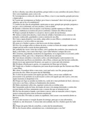 4. Ele é a Rocha; suas obras são perfeitas, porque todos os seus caminhos são justos; Deus é
fiel e sem iniqüidade; justo e reto é ele.
5. Corromperam-se contra ele; não são seus filhos, e isso é a sua mancha; geração perversa
e depravada é.
6. É assim que recompensas ao Senhor, povo louco e insensato? não é ele teu pai, que te
adquiriu, que te fez e te estabeleceu?
7. Lembra-te dos dias da antigüidade, atenta para os anos, geração por geração; pergunta a
teu pai, e ele te informará, aos teus anciãos, e eles to dirão.
8. Quando o Altíssimo dava às nações a sua herança, quando separava os filhos dos
homens, estabeleceu os termos dos povos conforme o número dos filhos de Israel.
9. Porque a porção do Senhor é o seu povo; Jacó é a parte da sua herança.
10. Achou-o numa terra deserta, e num erma de solidão e horrendos uivos; cercou-o de
proteção; cuidou dele, guardando-o como a menina do seu olho.
11. Como a águia desperta o seu ninho, adeja sobre os seus filhos e, estendendo as suas
asas, toma-os, e os leva sobre as suas asas,
12. assim só o Senhor o guiou, e não havia com ele deus estranho.
13. Ele o fez cavalgar sobre as alturas da terra, e comer os frutos do campo; também o fez
chupar mel da rocha e azeite da dura pederneira,
14. coalhada das vacas e leite das ovelhas, com a gordura dos cordeiros, dos carneiros de
Basã, e dos bodes, com o mais fino trigo; e por vinho bebeste o sangue das uvas.
15. E Jesurum, engordando, recalcitrou (tu engordaste, tu te engrossaste e te cevaste); então
abandonou a Deus, que o fez, e desprezou a Rocha da sua salvação.
16. Com deuses estranhos o moveram a zelos; com abominações o provocaram à ira:
17. Ofereceram sacrifícios aos demônios, não a Deus, a deuses que não haviam conhecido,
deuses novos que apareceram há pouco, aos quais os vossos pais não temeram.
18. Olvidaste a Rocha que te gerou, e te esqueceste do Deus que te formou.
19. Vendo isto, o Senhor os desprezou, por causa da provocação que lhe fizeram seus filhos
e suas filhas;
20. e disse: Esconderei deles o meu rosto, verei qual será o seu fim, porque geração
perversa são eles, filhos em quem não há fidelidade.
21. A zelos me provocaram cem aquilo que não é Deus, com as suas vaidades me
provocaram à ira; portanto eu os provocarei a zelos com aquele que não é povo, com uma
nação insensata os despertarei à ira.
22. Porque um fogo se acendeu na minha ira, e arde até o mais profundo do Seol, e devora a
terra com o seu fruto, e abrasa os fundamentos dos montes.
23. Males amontoarei sobre eles, esgotarei contra eles as minhas setas.
24. Consumidos serão de fome, devorados de raios e de amarga destruição; e contra eles
enviarei dentes de feras, juntamente com o veneno dos que se arrastam no pó.
25. Por fora devastará a espada, e por dentro o pavor, tanto ao mancebo como à virgem,
assim à criança de peito como ao homem encanecido.
26. Eu teria dito: Por todos os cantos os espalharei, farei cessar a sua memória dentre os
homens,
27. se eu não receasse a vexação da parte do inimigo, para que os seus adversários,
iludindo-se, não dissessem: A nossa mão está exaltada; não foi o Senhor quem fez tudo
isso.
28. Porque são gente falta de conselhos, e neles não há entendimento.
29. Se eles fossem sábios, entenderiam isso, e atentariam para o seu fim!
 