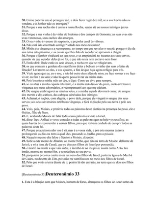 30. Como poderia um só perseguir mil, e dois fazer rugir dez mil, se a sua Rocha não os
vendera, e o Senhor não os entregara?
31. Porque a sua rocha não é como a nossa Rocha, sendo até os nossos inimigos juízes
disso.
32. Porque a sua vinha é da vinha de Sodoma e dos campos de Gomorra; as suas uvas são
uvas venenosas, seus cachos são amargos.
33. O seu vinho é veneno de serpentes, e peçonha cruel de víboras.
34. Não está isto encerrado comigo? selado nos meus tesouros?
35. Minha é a vingança e a recompensa, ao tempo em que resvalar o seu pé; porque o dia da
sua ruína está próximo, e as coisas que lhes hão de suceder se apressam a chegar.
36. Porque o Senhor vindicará ao seu povo, e se arrependerá no tocante aos seus servos,
quando vir que o poder deles já se foi, e que não resta nem escravo nem livre.
37. Então dirá: Onde estão os seus deuses, a rocha em que se refugiavam,
38. os que comiam a gordura dos sacrifícios deles e bebiam o vinho das suas ofertas de
libação? Levantem-se eles, e vos ajudem, a fim de que haja agora refúgio para vós.
39. Vede agora que eu, eu o sou, e não há outro deus além de mim; eu faço morrer e eu faço
viver; eu firo e eu saro; e não há quem possa livrar da minha mão.
40. Pois levanto a minha mão ao céu, e digo: Como eu vivo para sempre,
41. se eu afiar a minha espada reluzente, e a minha mão travar do juízo, então retribuirei
vingança aos meus adversários, e recompensarei aos que me odeiam.
42. De sangue embriagarei as minhas setas, e a minha espada devorará carne; do sangue
dos mortes e dos cativos, das cabeças cabeludas dos inimigos
43. Aclamai, ó nações, com alegria, o povo dele, porque ele vingará o sangue dos seus
servos; aos seus adversários retribuirá vingança, e fará expiação pela sua terra e pelo seu
povo.
44. Veio, pois, Moisés, e proferiu todas as palavras deste cântico na presença do povo, ele e
Oséias, filho de Num.
45. E, acabando Moisés de falar todas essas palavras a todo o Israel,
46. disse-lhes: Aplicai o vosso coração a todas as palavras que eu hoje vos testifico, as
quais haveis de recomendar a vossos filhos, para que tenham cuidado de cumprir todas as
palavras desta lei.
47. Porque esta palavra não vos é vã, mas é a vossa vida, e por esta mesma palavra
prolongareis os dias na terra à qual ides, passando o Jordão, para a possuir.
48. Naquele mesmo dia falou o Senhor a Moisés, dizendo:
49. Sobe a este monte de Abarim, ao monte Nebo, que está na terra de Moabe, defronte de
Jericó, e vê a terra de Canaã, que eu dou aos filhos de Israel por possessão;
50. e morre no monte a que vais subir, e recolhe-te ao teu povo; assim como Arão, teu
irmão, morreu no monte Hor, e se recolheu ao seu povo;
51. porquanto pecastes contra mim no meio dos filhos de Israel, junto às águas de Meribá
de Cades, no deserto de Zim, pois não me santificastes no meio dos filhos de Israel.
52. Pelo que verás a terra diante de ti, porém lá não entrarás, na terra que eu dou aos filhos
de Israel.

[Deuteronômio 33]Deuteronômio              33
1. Esta é a bênção com que Moisés, homem de Deus, abençoou os filhos de Israel antes da
 
