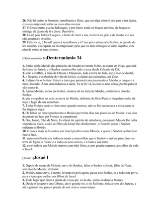 26. Não há outro, ó Jesurum, semelhante a Deus, que cavalga sobre o céu para a tua ajuda,
e na sua majestade sobre as mais altas nuvens.
27. O Deus eterno é a tua habitação, e por baixo estão os braços eternos; ele lançou o
inimigo de diante de ti e disse: Destrói-o.
28. Israel pois habitará seguro, a fonte de Jacó a sós, na terra de grão e de mosto; e o seu
céu gotejará o orvalho.
29. Feliz és tu, ó Israel! quem é semelhante a ti? um povo salvo pelo Senhor, o escudo do
teu socorro, e a espada da tua majestade; pelo que os teus inimigos te serão sujeitos, e tu
pisarás sobre as suas alturas.

[Deuteronômio 34]Deuteronômio               34
1. Então subiu Moisés das planícies de Moabe ao monte Nebo, ao cume de Pisga, que está
defronte de Jericó; e o Senhor mostrou-lhe toda a terra desde Gileade até Dã,
2. todo o Naftali, a terra de Efraim e Manassés, toda a terra de Judá, até o mar ocidental,
3. o Negebe, e a planície do vale de Jericó, a cidade das palmeiras, até Zoar.
4. E disse-lhe o Senhor: Esta é a terra que prometi com juramento a Abraão, a Isaque e a
Jacó, dizendo: À tua descendência a darei. Eu te fiz vê-la com os teus olhos, porém para lá
não passarás.
5. Assim Moisés, servo do Senhor, morreu ali na terra de Moabe, conforme o dito do
Senhor,
6. que o sepultou no vale, na terra de Moabe, defronte de Bete-Peor; e ninguém soube até
hoje o lugar da sua sepultura.
7. Tinha Moisés cento e vinte anos quando morreu; não se lhe escurecera a vista, nem se
lhe fugira o vigor.
8. Os filhos de Israel prantearam a Moisés por trinta dias nas planícies de Moabe; e os dias
do pranto no luto por Moisés se cumpriram.
9. Ora, Josué, filho de Num, foi cheio do espírito de sabedoria, porquanto Moisés lhe tinha
imposto as mãos; assim se filhos de Israel lhe obedeceram , e fizeram como o Senhor
ordenara a Moisés.
10. E nunca mais se levantou em Israel profeta como Moisés, a quem o Senhor conhecesse
face a face,
11. nem semelhante em todos os sinais e maravilhas que o Senhor o enviou para fazer na
terra do Egito, a Faraó: e a todos os seus servos, e a toda a sua terra;
12. e em tudo o que Moisés operou com mão forte, e com grande espanto, aos olhos de todo
o Israel.

[Josué 1]Josué     1
1. Depois da morte de Moisés, servo do Senhor, falou o Senhor a Josué, filho de Num,
servidor de Moisés, dizendo:
2. Moisés, meu servo, é morto; levanta-te pois agora, passa este Jordão, tu e todo este povo,
para a terra que eu dou aos filhos de Israel.
3. Todo lugar que pisar a planta do vosso pé, vo-lo dei, como eu disse a Moisés.
4. Desde o deserto e este Líbano, até o grande rio, o rio Eufrates, toda a terra dos heteus, e
até o grande mar para o poente do sol, será o vosso termo.
 