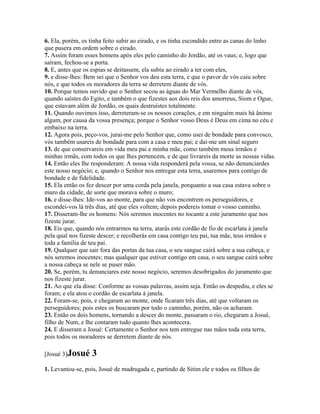 6. Ela, porém, os tinha feito subir ao eirado, e os tinha escondido entre as canas do linho
que pusera em ordem sobre o eirado.
7. Assim foram esses homens após eles pelo caminho do Jordão, até os vaus; e, logo que
saíram, fechou-se a porta.
8. E, antes que os espias se deitassem, ela subiu ao eirado a ter com eles,
9. e disse-lhes: Bem sei que o Senhor vos deu esta terra, e que o pavor de vós caiu sobre
nós, e que todos os moradores da terra se derretem diante de vós.
10. Porque temos ouvido que o Senhor secou as águas do Mar Vermelho diante de vós,
quando saístes do Egito, e também o que fizestes aos dois reis dos amorreus, Siom e Ogue,
que estavam além de Jordão, os quais destruístes totalmente.
11. Quando ouvimos isso, derreteram-se os nossos corações, e em ninguém mais há ânimo
algum, por causa da vossa presença; porque o Senhor vosso Deus é Deus em cima no céu e
embaixo na terra.
12. Agora pois, peço-vos, jurai-me pelo Senhor que, como usei de bondade para convosco,
vós também usareis de bondade para com a casa e meu pai; e dai-me um sinal seguro
13. de que conservareis em vida meu pai e minha mãe, como também meus irmãos e
minhas irmãs, com todos os que lhes pertencem, e de que livrareis da morte as nossas vidas.
14. Então eles lhe responderam: A nossa vida responderá pela vossa, se não denunciardes
este nosso negócio; e, quando o Senhor nos entregar esta terra, usaremos para contigo de
bondade e de fidelidade.
15. Ela então os fez descer por uma corda pela janela, porquanto a sua casa estava sobre o
muro da cidade, de sorte que morava sobre o muro;
16. e disse-lhes: Ide-vos ao monte, para que não vos encontrem os perseguidores, e
escondei-vos lá três dias, até que eles voltem; depois podereis tomar o vosso caminho.
17. Disseram-lhe os homens: Nós seremos inocentes no tocante a este juramento que nos
fizeste jurar.
18. Eis que, quando nós entrarmos na terra, atarás este cordão de fio de escarlata à janela
pela qual nos fizeste descer; e recolherás em casa contigo teu pai, tua mãe, teus irmãos e
toda a família de teu pai.
19. Qualquer que sair fora das portas da tua casa, o seu sangue cairá sobre a sua cabeça, e
nós seremos inocentes; mas qualquer que estiver contigo em casa, o seu sangue cairá sobre
a nossa cabeça se nele se puser mão.
20. Se, porém, tu denunciares este nosso negócio, seremos desobrigados do juramento que
nos fizeste jurar.
21. Ao que ela disse: Conforme as vossas palavras, assim seja. Então os despediu, e eles se
foram; e ela atou o cordão de escarlata à janela.
22. Foram-se, pois, e chegaram ao monte, onde ficaram três dias, até que voltaram os
perseguidores; pois estes os buscaram por todo o caminho, porém, não os acharam.
23. Então os dois homens, tornando a descer do monte, passaram o rio, chegaram a Josué,
filho de Num, e lhe contaram tudo quanto lhes acontecera.
24. E disseram a Josué: Certamente o Senhor nos tem entregue nas mãos toda esta terra,
pois todos os moradores se derretem diante de nós.

[Josué 3]Josué     3
1. Levantou-se, pois, Josué de madrugada e, partindo de Sitim ele e todos os filhos de
 