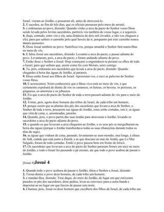 Israel, vieram ao Jordão; e pousaram ali, antes de atravessá-lo.
2. E sucedeu, ao fim de três dias, que os oficiais passaram pelo meio do arraial,
3. e ordenaram ao povo, dizendo: Quando virdes a arca da pacto do Senhor vosso Deus
sendo levada pelos levitas sacerdotes, partireis vós também do vosso lugar, e a seguireis
4. (haja, contudo, entre vós e ela, uma distância de dois mil côvados, e não vos chegueis a
ela), para que saibais o caminho pelo qual haveis de ir, porquanto por este caminho nunca
dantes passastes.
5. Disse Josué também ao povo: Santificai-vos, porque amanhã o Senhor fará maravilhas
no meio de vós.
6. E falou Josué aos sacerdotes, dizendo: Levantai a arca do pacto, e passai adiante do
povo. Levantaram, pois, a arca do pacto, e foram andando adiante do povo.
7. Então disse o Senhor a Josué: Hoje começarei a engrandecer-te perante os olhos de todo
o Israel, para que saibam que, assim como fui com Moisés, serei contigo.
8. Tu, pois, ordenarás aos sacerdotes que levam a arca do pacto, dizendo: Quando
chegardes à beira das águas de Jordão, aí parareis.
9. Disse então Josué aos filhos de Israel: Aproximai-vos, e ouvi as palavras do Senhor
vosso Deus.
10. E acrescentou: Nisto conhecereis que o Deus vivo está no meio de vós, e que
certamente expulsará de diante de vós os cananeus, os heteus, os heveus, os perizeus, os
girgaseus, os amorreus e os jebuseus.
11. Eis que a arca do pacto do Senhor de toda a terra passará adiante de vós para o meio do
Jordão.
12. Tomai, pois, agora doze homens das tribos de Israel, de cada tribo um homem;
13. porque assim que as plantas dos pés dos sacerdotes que levam a arca do Senhor, o
Senhor de toda a terra, pousarem nas águas do Jordão, estas serão cortadas, isto é, as águas
que vêm de cima, e, amontoadas, pararão.
14. Quando, pois, o povo partiu das suas tendas para atravessar o Jordão, levando os
sacerdotes a arca do pacto adiante do povo,
15. e quando os que levavam a arca chegaram ao Jordão, e os seus pés se mergulharam na
beira das águas (porque o Jordão transbordava todas as suas ribanceiras durante todos os
dias da sega),
16. as águas que vinham de cima, parando, levantaram-se num montão, mui longe, à altura
de Adã, cidade que está junto a Zaretã; e as que desciam ao mar da Arabá, que é o Mar
Salgado, foram de todo cortadas. Então o povo passou bem em frente de Jericó.
17. Os sacerdotes que levavam a arca do pacto do Senhor pararam firmes em seco no meio
do Jordão, e todo o Israel foi passando a pé enxuto, até que todo o povo acabou de passar o
Jordão.

[Josué 4]Josué     4
1. Quando todo o povo acabara de passar o Jordão, falou o Senhor a Josué, dizendo:
2. Tomai dentre o povo doze homens, de cada tribo um homem;
3. e mandai-lhes, dizendo: Tirai daqui, do meio do Jordão, do lugar em que estiveram
parados os pés dos sacerdotes, doze pedras, levai-as convosco para a outra banda e
depositai-as no lugar em que haveis de passar esta noite.
4. Chamou, pois, Josué os doze homens que escolhera dos filhos de Israel, de cada tribo um
 