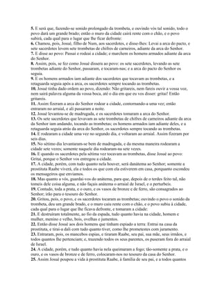 5. E será que, fazendo-se sonido prolongado da trombeta, e ouvindo vós tal sonido, todo o
povo dará um grande brado; então o muro da cidade cairá rente com o chão, e o povo
subirá, cada qual para o lugar que lhe ficar defronte:
6. Chamou, pois, Josué, filho de Num, aos sacerdotes, e disse-lhes: Levai a arca do pacto, e
sete sacerdotes levem sete trombetas de chifres de carneiros, adiante da arca do Senhor.
7. E disse ao povo: Passai e rodeai a cidade; e marchem os homens armados adiante da arca
do Senhor.
8. Assim, pois, se fez como Josué dissera ao povo: os sete sacerdotes, levando as sete
trombetas adiante do Senhor, passaram, e tocaram-nas; e a arca do pacto do Senhor os
seguia.
9. E os homens armados iam adiante dos sacerdotes que tocavam as trombetas, e a
retaguarda seguia após a arca, os sacerdotes sempre tocando as trombetas.
10. Josué tinha dado ordem ao povo, dizendo: Não gritareis, nem fareis ouvir a vossa voz,
nem sairá palavra alguma da vossa boca, até o dia em que eu vos disser: gritai! Então
gritareis.
11. Assim fizeram a arca do Senhor rodear a cidade, contornando-a uma vez; então
entraram no arraial, e ali passaram a noite.
12. Josué levantou-se de madrugada, e os sacerdotes tomaram a arca do Senhor.
13. Os sete sacerdotes que levavam as sete trombetas de chifres de carneiros adiante da arca
da Senhor iam andando, tocando as trombetas; os homens armados iam adiante deles, e a
retaguarda seguia atrás da arca do Senhor, os sacerdotes sempre tocando as trombetas.
14. E rodearam a cidade uma vez no segundo dia, e voltaram ao arraial. Assim fizeram por
seis dias.
15. No sétimo dia levantaram-se bem de madrugada, e da mesma maneira rodearam a
cidade sete vezes; somente naquele dia rodearam-na sete vezes.
16. E quando os sacerdotes pela sétima vez tocavam as trombetas, disse Josué ao povo:
Gritai, porque o Senhor vos entregou a cidade.
17. A cidade, porém, com tudo quanto nela houver, será danátema ao Senhor; somente a
prostituta Raabe viverá, ela e todos os que com ela estiverem em casa, porquanto escondeu
os mensageiros que enviamos.
18. Mas quanto a vós, guardai-vos do anátema, para que, depois de o terdes feito tal, não
tomeis dele coisa alguma, e não façais anátema o arraial de Israel, e o perturbeis.
19. Contudo, toda a prata, e o ouro, e os vasos de bronze e de ferro, são consagrados ao
Senhor; irão para o tesouro do Senhor.
20. Gritou, pois, o povo, e os sacerdotes tocaram as trombetas; ouvindo o povo o sonido da
trombeta, deu um grande brado, e o muro caiu rente com o chão, e o povo subiu à cidade,
cada qual para o lugar que lhe ficava defronte, e tomaram a cidade:
21. E destruíram totalmente, ao fio da espada, tudo quanto havia na cidade, homem e
mulher, menino e velho, bois, ovelhas e jumentos.
22. Então disse Josué aos dois homens que tinham espiado a terra: Entrai na casa da
prostituta, e tirai-a dali com tudo quanto tiver, como lhe prometestes com juramento.
23. Entraram, pois, os mancebos espias, e tiraram Raabe, seu pai, sua mãe, seus irmãos, e
todos quantos lhe pertenciam; e, trazendo todos os seus parentes, os puseram fora do arraial
de Israel.
24. A cidade, porém, e tudo quanto havia nela queimaram a fogo; tão-somente a prata, e o
ouro, e os vasos de bronze e de ferro, colocaram-nos no tesouro da casa do Senhor.
25. Assim Josué poupou a vida à prostituta Raabe, à família de seu pai, e a todos quantos
 