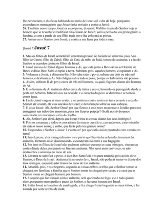lhe pertenciam; e ela ficou habitando no meio de Israel até o dia de hoje, porquanto
escondera os mensageiros que Josué tinha enviado a espiar a Jericó.
26. Também nesse tempo Josué os esconjurou, dizendo: Maldito diante do Senhor seja o
homem que se levantar e reedificar esta cidade de Jericó; com a perda do seu primogênito a
fundará, e com a perda do seu filho mais novo lhe colocará as portas.
27. Assim era o Senhor com Josué; e corria a sua fama por toda a terra.

[Josué 7]Josué     7
1. Mas os filhos de Israel cometeram uma transgressão no tocante ao anátema, pois Acã,
filho de Carmi, filho de Zabdi, filho de Zerá, da tribo de Judá, tomou do anátema; e a ira do
Senhor se acendeu contra os filhos de Israel.
2. Josué enviou de Jericó alguns homens a Ai, que está junto a Bete-Áven ao Oriente de
Betel, e disse-lhes: Subi, e espiai a terra. Subiram, pois, aqueles homens, e espiaram a Ai.
3. Voltaram a Josué, e disseram-lhe: Não suba todo o povo; subam uns dois ou três mil
homens, e destruam a Ai. Não fatigues ali a todo o povo, porque os habitantes são poucos.
4. Assim, subiram lá do povo cerca de três mil homens, os quais fugiram diante dos homens
de Ai.
5. E os homens de Ai mataram deles cerca de trinta e seis e, havendo-os perseguido desde a
porta até Sebarim, bateram-nos na descida; e o coração do povo se derreteu e se tornou
como água.
6. Então Josué rasgou as suas vestes, e se prostrou com o rosto em terra perante a arca do
Senhor até a tarde, ele e os anciãos de Israel; e deitaram pó sobre as suas cabeças.
7. E disse Josué: Ah, Senhor Deus! por que fizeste a este povo atravessar o Jordão, para nos
entregares nas mãos dos amorreus, para nos fazeres perecer? Oxalá nos tivéssemos
contentado em morarmos além do Jordão.
8. Ah, Senhor! que direi, depois que Israel virou as costas diante dos seus inimigos?
9. Pois os cananeus e todos os moradores da terra o ouvirão e, cercando-nos, exterminarão
da terra o nosso nome; e então, que farás pelo teu grande nome?
10. Respondeu o Senhor a Josué: Levanta-te! por que estás assim prostrado com o rosto em
terra?
11. Israel pecou; eles transgrediram o meu pacto que lhes tinha ordenado; tomaram do
anátema, furtaram-no e, dissimulando, esconderam-no entre a sua bagagem.
12. Por isso os filhos de Israel não puderam subsistir perante os seus inimigos, viraram as
costas diante deles, porquanto se fizeram anátema. Não serei mais convosco, se não
destruirdes o anátema do meio de vós.
13. Levanta-te santifica o povo, e dize-lhe: Santificai-vos para amanhã, pois assim diz o
Senhor, o Deus de Israel: Anátema há no meio de ti, Israel; não poderás suster-te diante dos
teus inimigos, enquanto não tirares do meio de ti o anátema.
14. Amanhã, pois, vos chegareis, segundo as vossas tribos; a tribo que o Senhor tomar se
chegará por famílias; a família que o Senhor tomar se chegará por casas; e a casa que o
Senhor tomar se chegará homem por homem.
15. E aquele que for tomado com o anátema, será queimado no fogo, ele e tudo quanto
tiver, porquanto transgrediu o pacto do Senhor, e fez uma loucura em Israel.
16. Então Josué se levantou de madrugada, e fez chegar Israel segundo as suas tribos, e foi
tomada por sorte a tribo de Judá;
 