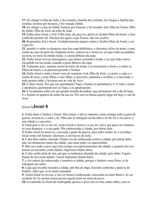 17. fez chegar a tribo de Judá, e foi tomada a família dos zeraítas; fez chegar a família dos
zeraítas, homem por homem, e foi tomado Zabdi;
18. fez chegar a casa de Zabdi, homem por homem, e foi tomado Acã, filho de Carmi, filho
de Zabdi, filho de Zerá, da tribo de Judá.
19. Então disse Josué a Acã: Filho meu, dá, peço-te, glória ao Senhor Deus de Israel, e faze
confissão perante ele. Declara-me agora o que fizeste; não mo ocultes.
20. Respondeu Acã a Josué: Verdadeiramente pequei contra o Senhor Deus de Israel, e eis
o que fiz:
21. quando vi entre os despojos uma boa capa babilônica, e duzentos siclos de prata, e uma
cunha de ouro do peso de cinqüenta siclos, cobicei-os e tomei-os; eis que estão escondidos
na terra, no meio da minha tenda, e a prata debaixo da capa.
22. Então Josué enviou mensageiros, que foram correndo à tenda; e eis que tudo estava
escondido na sua tenda, estando a prata debaixo da capa.
23. Tomaram, pois, aquelas coisas do meio da tenda, e as trouxeram a Josué e a todos os
filhos de Israel; e as puseram perante o Senhor.
24. Então Josué e todo o Israel com ele tomaram Acã, filho de Zerá, e a prata, a capa e a
cunha de ouro, e seus filhos e suas filhas, e seus bois, jumentos e ovelhas, e a sua tenda, e
tudo quanto tinha, e levaram-nos ao vale de Acor.
25. E disse Josué: Por que nos perturbaste? hoje o Senhor te perturbará a ti: E todo o Israel
o apedrejou; queimaram-nos no fogo, e os apedrejaram:
26. E levantaram sobre ele um grande montão de pedras, que permanece até o dia de hoje.
E o Senhor se apartou do ardor da sua ira. Por isso se chama aquele lugar até hoje o vale de
Acor.

[Josué 8]Josué     8
1. Então disse o Senhor a Josué: Não temas, e não te espantes; toma contigo toda a gente de
guerra, levanta-te, e sobe a Ai. Olha que te entreguei na tua mão o rei de Ai, o seu povo, a
sua cidade e a sua terra.
2. Farás pois a Ai e a seu rei, como fizeste a Jericó e a seu rei; salvo que para vós tomareis
os seus despojos, e o seu gado. Põe emboscadas à cidade, por detrás dela.
3. Então Josué levantou-se, com toda a gente de guerra, para subir contra Ai; e escolheu
Josué trinta mil homens valorosos, e enviou-os de noite.
4. E deu-lhes ordem, dizendo: Ponde-vos de emboscada contra a cidade, por detrás dela;
não vos distancieis muito da cidade, mas estai todos vós apercebidos.
5. Mas eu e todo o povo que está comigo nos aproximaremos da cidade; e quando eles nos
saírem ao encontro, como dantes, fugiremos diante deles.
6. E eles sairão atrás de nós, até que os tenhamos afastado da cidade, pois dirão: Fogem
diante de nós como dantes. Assim fugiremos diante deles;
7. e vós saireis da emboscada, e tomareis a cidade, porque o Senhor vosso Deus vo-la
entregará nas mãos.
8. Logo que tiverdes tomado a cidade, pôr-lhe-eis fogo, fazendo conforme a palavra do
Senhor; olhai que vo-lo tenho mandado.
9. Assim Josué os enviou, e eles se foram à emboscada, colocando-se entre Betel e Ai, ao
ocidente de Ai; porém Josué passou aquela noite no meio do povo.
10. Levantando-se Josué de madrugada, passou o povo em revista; então subiu, com os
 