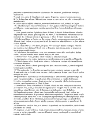 porquanto se ajuntaram contra nós todos os reis dos amorreus, que habitam na região
montanhosa.
7. Josué, pois, subiu de Gilgal com toda a gente de guerra e todos os homens valorosos.
8. E o Senhor disse a Josué: Não os temas, porque os entreguei na tua mão; nenhum deles te
poderá resistir.
9. E Josué deu de repente sobre eles, tendo marchado a noite toda, subindo de Gilgal;
10. e o Senhor os pôs em desordem diante de Israel, que os desbaratou com grande matança
em Gibeom, e os perseguiu pelo caminho que sobe a Bete-Horom, ferindo-os até Azeca e
Maqueda.
11. Pois, quando eles iam fugindo de diante de Israel, à descida de Bete-Horom, o Senhor
lançou sobre eles, do céu, grandes pedras até Azeca, e eles morreram; e foram mais os que
morreram das pedras da saraiva do que os que os filhos de Israel mataram à espada.
12. Então Josué falou ao Senhor, no dia em que o Senhor entregou os amorreus na mão dos
filhos de Israel, e disse na presença de Israel: Sol, detém-se sobre Gibeom, e tu, lua, sobre o
vale de Aijalom.
13. E o sol se deteve, e a lua parou, até que o povo se vingou de seus inimigos. Não está
isto escrito no livro de Jasar? O sol, pois, se deteve no meio do céu, e não se apressou a
pôr-se, quase um dia inteiro.
14. E não houve dia semelhante a esse, nem antes nem depois dele, atendendo o Senhor
assim à voz dum homem; pois o Senhor pelejava por Israel.
15. Depois voltou Josué, e todo o Israel com ele, ao arraial em Gilgal.
16. Aqueles cinco reis, porém, fugiram e se esconderam na caverna que há em Maqueda.
17. E isto foi anunciado a Josué nestas palavras: Acharam-se os cinco reis escondidos na
caverna em Maqueda.
18. Disse, pois, Josué: Arrastai grandes pedras para a boca da caverna, e junto a ela ponde
homens que os guardem.
19. Vós, porém, não vos detenhais; persegui os vossos inimigos, matando os que vão
ficando atrás; não os deixeis entrar nas suas cidades, porque o Senhor vosso Deus já vo-los
entregou nas mãos.
20. Quando Josué e os filhos de Israel acabaram de os ferir com mui grande matança, até
serem eles exterminados, e os que ficaram deles se retiraram às cidades fortificadas,
21. todo o povo voltou em paz a Josué, ao arraial em Maqueda. Não havia ninguém que
movesse a sua língua contra os filhos de Israel.
22. Depois disse Josué: Abri a boca da caverna, e trazei-me para fora aqueles cinco reis.
23. Fizeram, pois, assim, e trouxeram-lhe aqueles cinco reis para fora da caverna: o rei de
Jerusalém, o rei de Hebrom, o rei de Jarmute, o rei de Laquis, e o rei de Eglom.
24. Quando os trouxeram a Josué, este chamou todos os homens de Israel, e disse aos
comandantes dos homens de guerra que o haviam acompanhado: Chegai-vos, ponde os pés
sobre os pescoços destes reis. E eles se chegaram e puseram os pés sobre os pescoços deles.
25. Então Josué lhes disse: Não temais, nem vos atemorizeis; esforçai-vos e tende bom
ânimo, porque assim fará o Senhor a todos os vossos inimigos, contra os quais haveis de
pelejar.
26. Depois disto Josué os feriu, e os matou, e os pendurou em cinco madeiros, onde ficaram
pendurados até a tarde.
27. Ao pôr do sol, por ordem de Josué, tiraram-nos dos madeiros, lançaram-nos na caverna
em que se haviam escondido, e puseram à boca da mesma grandes pedras, que ainda ali
estão até o dia de hoje.
 