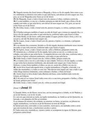 28. Naquele mesmo dia Josué tomou a Maqueda, e feriu-a a fio de espada, bem como a seu
rei; totalmente os destruiu com todos os que nela havia, sem deixar ali nem sequer um. Fez,
pois, ao rei de Maqueda como fizera ao rei de Jericó.
29. De Maqueda, Josué, e todo o Israel com ele, passou a Libna, e pelejou contra ela.
30. E a esta também, e a seu rei, o Senhor entregou na mão de Israel, que a feriu a fio de
espada com todos os que nela havia, sem deixar ali nem sequer um. Fez, pois, ao seu rei
como fizera ao rei de Jericó.
31. De Libna, Josué, e todo o Israel com ele, passou a Laquis, e a sitiou, e pelejou contra
ela.
32. O Senhor entregou também a Laquis na mão de Israel, que a tomou no segundo dia, e a
feriu a fio de espada com todos os que nela havia, conforme tudo o que fizera a Libna.
33. Então Horão, rei de Gezer, subiu para ajudar a Laquis; porém Josué o feriu, a ele e ao
seu povo, até não lhe deixar nem sequer um.
34. De Laquis, Josué, e todo o Israel com ele, passou a Eglom, e a sitiaram, e pelejaram
contra ela,
35. e no mesmo dia a tomaram, ferindo-a a fio de espada; destruiu totalmente nesse mesmo
dia todos os que nela estavam, conforme tudo o que fizera a Laquis.
36. De Eglom, Josué, e todo o Israel com ele, subiu a Hebrom; pelejaram contra ela,
37. tomaram-na, e a feriram ao fio da espada, bem como ao seu rei, e a todas as suas
cidades, com todos os que nelas havia. A ninguém deixou com vida, mas, conforme tudo o
que fizera a Eglom, a destruiu totalmente, com todos os que nela havia.
38. Então Josué, e todo o Israel com ele, voltou a Debir, pelejou contra ela,
39. e a tomou com o seu rei e com todas as suas cidades; feriu-as a fio de espada, e a todos
os que nelas havia destruiu totalmente, não deixando nem sequer um. Como fizera a
Hebrom, e como fizera também a Libna e ao seu rei, assim fez a Debir e ao seu rei.
40. Assim feriu Josué toda aquela terra, a região montanhosa, o Negebe, a baixada, e as
faldas das montanhas, e a todos os seus reis. Não deixou nem sequer um; mas a tudo o que
tinha fôlego destruiu totalmente, como ordenara o Senhor, o Deus de Israel:
41. Assim Josué os feriu desde Cades-Barnéia até Gaza, como também toda a terra de
Gósem, até Gibeom.
42. E de uma só vez tomou Josué todos esses reis e a sua terra, porquanto o Senhor, o Deus
de Israel, pelejava por Israel.
43. Então Josué, e todo o Israel com ele, voltou ao arraial em Gilgal.

[Josué 11]Josué     11
1. Quando Jabim, rei de Hazor, ouviu isso, enviou mensageiros a Jobabe, rei de Madom, e
ao rei de Sinrom, e ao rei de Acsafe,
2. e aos reis que estavam ao norte, na região montanhosa, na Arabá ao sul de Quinerote, na
baixada, e nos planaltos de Dor ao ocidente;
3. ao cananeu do oriente e do ocidente, ao amorreu, ao heteu, ao perizeu, ao jebuseu na
região montanhosa, e ao heveu ao pé de Hermom na terra de Mizpá.
4. Saíram pois eles, com todos os seus exércitos, muito povo, em multidão como a areia
que está na praia do mar, e muitíssimos cavalos e carros.
5. Todos esses reis, reunindo-se, vieram e juntos se acamparam às águas de Merom, para
pelejarem contra Israel.
 