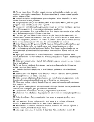40. Ao que ele me disse: O Senhor, em cuja presença tenho andado, enviará o seu anjo
contigo, e prosperará o teu caminho; e da minha parentela e da casa de meu pai tomarás
mulher para meu filho;
41. então serás livre do meu juramento, quando chegares à minha parentela; e se não te
derem, livre serás do meu juramento.
42. E hoje cheguei à fonte, e disse: Senhor, Deus de meu senhor Abraão, se é que agora
prosperas o meu caminho, o qual venho seguindo,
43. eis que estou junto à fonte; faze, pois, que a donzela que sair para tirar água, a quem eu
disser: Dá-me, peço-te, de beber um pouco de água do teu cântaro,
44. e ela me responder: Bebe tu, e também tirarei água para os teus camelos; seja a mulher
que o Senhor designou para o filho de meu senhor.
45. Ora, antes que eu acabasse de falar no meu coração, eis que Rebeca saía com o seu
cântaro sobre o ombro, desceu à fonte e tirou água; e eu lhe disse: Dá-me de beber, peço-te.
46. E ela, com presteza, abaixou o seu cântaro do ombro, e disse: Bebe, e também darei de
beber aos teus camelos; assim bebi, e ela deu também de beber aos camelos.
47. Então lhe perguntei: De quem és filha? E ela disse: Filha de Betuel, filho de Naor, que
Milca lhe deu. Então eu lhe pus o pendente no nariz e as pulseiras sobre as mãos;
48. e, inclinando-me, adorei e bendisse ao Senhor, Deus do meu senhor Abraão, que me
havia conduzido pelo caminho direito para tomar para seu filho a filha do irmão do meu
senhor.
49. Agora, pois, se vós haveis de usar de benevolência e de verdade para com o meu
senhor, declarai-mo; e se não, também mo declarai, para que eu vá ou para a direita ou para
a esquerda.
50. Então responderam Labão e Betuel: Do Senhor procede este negócio; nós não podemos
falar-te mal ou bem.
51. Eis que Rebeca está diante de ti, toma-a e vai-te; seja ela a mulher do filho de teu
senhor, como tem dito o Senhor.
52. Quando o servo de Abraão ouviu as palavras deles, prostrou-se em terra diante do
Senhor:
53. e tirou o servo jóias de prata, e jóias de ouro, e vestidos, e deu-os a Rebeca; também
deu coisas preciosas a seu irmão e a sua mãe.
54. Então comeram e beberam, ele e os homens que com ele estavam, e passaram a noite.
Quando se levantaram de manhã, disse o servo: Deixai-me ir a meu senhor.
55. Disseram o irmão e a mãe da donzela: Fique ela conosco alguns dias, pelo menos dez
dias; e depois irá.
56. Ele, porém, lhes respondeu: Não me detenhas, visto que o Senhor me tem prosperado o
caminho; deixai-me partir, para que eu volte a meu senhor.
57. Disseram-lhe: chamaremos a donzela, e perguntaremos a ela mesma.
58. Chamaram, pois, a Rebeca, e lhe perguntaram: Irás tu com este homem; Respondeu ela:
Irei.
59. Então despediram a Rebeca, sua irmã, e à sua ama e ao servo de Abraão e a seus
homens;
60. e abençoaram a Rebeca, e disseram-lhe: Irmã nossa, sê tu a mãe de milhares de
miríades, e possua a tua descendência a porta de seus aborrecedores!
61. Assim Rebeca se levantou com as suas moças e, montando nos camelos, seguiram o
homem; e o servo, tomando a Rebeca, partiu.
62. Ora, Isaque tinha vindo do caminho de Beer-Laai-Rói; pois habitava na terra do
 
