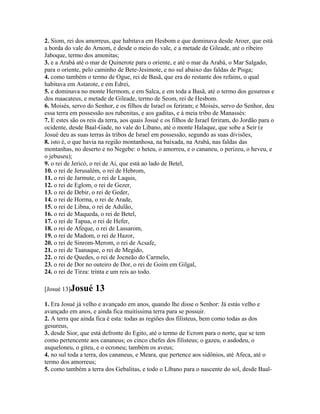 2. Siom, rei dos amorreus, que habitava em Hesbom e que dominava desde Aroer, que está
a borda do vale do Arnom, e desde o meio do vale, e a metade de Gileade, até o ribeiro
Jaboque, termo dos amonitas;
3. e a Arabá até o mar de Quinerote para o oriente, e até o mar da Arabá, o Mar Salgado,
para o oriente, pelo caminho de Bete-Jesimote, e no sul abaixo das faldas de Pisga;
4. como também o termo de Ogue, rei de Basã, que era do restante dos refains, o qual
habitava em Astarote, e em Edrei,
5. e dominava no monte Hermom, e em Salca, e em toda a Basã, até o termo dos gesureus e
dos maacateus, e metade de Gileade, termo de Seom, rei de Hesbom.
6. Moisés, servo do Senhor, e os filhos de Israel os feriram; e Moisés, servo do Senhor, deu
essa terra em possessão aos rubenitas, e aos gaditas, e à meia tribo de Manassés:
7. E estes são os reis da terra, aos quais Josué e os filhos de Israel feriram, do Jordão para o
ocidente, desde Baal-Gade, no vale do Líbano, até o monte Halaque, que sobe a Seir (e
Josué deu as suas terras às tribos de Israel em possessão, segundo as suas divisões,
8. isto é, o que havia na região montanhosa, na baixada, na Arabá, nas faldas das
montanhas, no deserto e no Negebe: o heteu, o amorreu, e o cananeu, o perizeu, o heveu, e
o jebuseu);
9. o rei de Jericó, o rei de Ai, que está ao lado de Betel,
10. o rei de Jerusalém, o rei de Hebrom,
11. o rei de Jarmute, o rei de Laquis,
12. o rei de Eglom, o rei de Gezer,
13. o rei de Debir, o rei de Geder,
14. o rei de Horma, o rei de Arade,
15. o rei de Libna, o rei de Adulão,
16. o rei de Maqueda, o rei de Betel,
17. o rei de Tapua, o rei de Hefer,
18. o rei de Afeque, o rei de Lassarom,
19. o rei de Madom, o rei de Hazor,
20. o rei de Sinrom-Merom, o rei de Acsafe,
21. o rei de Taanaque, o rei de Megido,
22. o rei de Quedes, o rei de Jocneão do Carmelo,
23. o rei de Dor no outeiro de Dor, o rei de Goim em Gilgal,
24. o rei de Tirza: trinta e um reis ao todo.

[Josué 13]Josué      13
1. Era Josué já velho e avançado em anos, quando lhe disse o Senhor: Já estás velho e
avançado em anos, e ainda fica muitíssima terra para se possuir.
2. A terra que ainda fica é esta: todas as regiões dos filisteus, bem como todas as dos
gesureus,
3. desde Sior, que está defronte do Egito, até o termo de Ecrom para o norte, que se tem
como pertencente aos cananeus; os cinco chefes dos filisteus; o gazeu, o asdodeu, o
asqueloneu, o giteu, e o ecroneu; também os aveus;
4. no sul toda a terra, dos cananeus, e Meara, que pertence aos sidônios, até Afeca, até o
termo dos amorreus;
5. como também a terra dos Gebalitas, e todo o Líbano para o nascente do sol, desde Baal-
 