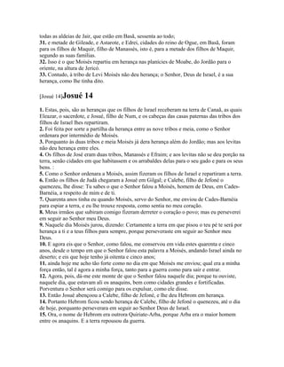 todas as aldeias de Jair, que estão em Basã, sessenta ao todo;
31. e metade de Gileade, e Astarote, e Edrei, cidades do reino de Ogue, em Basã, foram
para os filhos de Maquir, filho de Manassés, isto é, para a metade dos filhos de Maquir,
segundo as suas famílias.
32. Isso é o que Moisés repartiu em herança nas planícies de Moabe, do Jordão para o
oriente, na altura de Jericó.
33. Contudo, à tribo de Levi Moisés não deu herança; o Senhor, Deus de Israel, é a sua
herança, como lhe tinha dito.

[Josué 14]Josué     14
1. Estas, pois, são as heranças que os filhos de Israel receberam na terra de Canaã, as quais
Eleazar, o sacerdote, e Josué, filho de Num, e os cabeças das casas paternas das tribos dos
filhos de Israel lhes repartiram.
2. Foi feita por sorte a partilha da herança entre as nove tribos e meia, como o Senhor
ordenara por intermédio de Moisés.
3. Porquanto às duas tribos e meia Moisés já dera herança além do Jordão; mas aos levitas
não deu herança entre eles.
4. Os filhos de José eram duas tribos, Manassés e Efraim; e aos levitas não se deu porção na
terra, senão cidades em que habitassem e os arrabaldes delas para o seu gado e para os seus
bens. :
5. Como o Senhor ordenara a Moisés, assim fizeram os filhos de Israel e repartiram a terra.
6. Então os filhos de Judá chegaram a Josué em Gilgal; e Calebe, filho de Jefoné o
quenezeu, lhe disse: Tu sabes o que o Senhor falou a Moisés, homem de Deus, em Cades-
Barnéia, a respeito de mim e de ti.
7. Quarenta anos tinha eu quando Moisés, servo do Senhor, me enviou de Cades-Barnéia
para espiar a terra, e eu lhe trouxe resposta, como sentia no meu coração.
8. Meus irmãos que subiram comigo fizeram derreter o coração o povo; mas eu perseverei
em seguir ao Senhor meu Deus.
9. Naquele dia Moisés jurou, dizendo: Certamente a terra em que pisou o teu pé te será por
herança a ti e a teus filhos para sempre, porque perseveraste em seguir ao Senhor meu
Deus.
10. E agora eis que o Senhor, como falou, me conservou em vida estes quarenta e cinco
anos, desde o tempo em que o Senhor falou esta palavra a Moisés, andando Israel ainda no
deserto; e eis que hoje tenho já oitenta e cinco anos;
11. ainda hoje me acho tão forte como no dia em que Moisés me enviou; qual era a minha
força então, tal é agora a minha força, tanto para a guerra como para sair e entrar.
12. Agora, pois, dá-me este monte de que o Senhor falou naquele dia; porque tu ouviste,
naquele dia, que estavam ali os anaquins, bem como cidades grandes e fortificadas.
Porventura o Senhor será comigo para os expulsar, como ele disse.
13. Então Josué abençoou a Calebe, filho de Jefoné, e lhe deu Hebrom em herança.
14. Portanto Hebrom ficou sendo herança de Calebe, filho de Jefoné o quenezeu, até o dia
de hoje, porquanto perseverara em seguir ao Senhor Deus de Israel.
15. Ora, o nome de Hebrom era outrora Quiriate-Arba, porque Arba era o maior homem
entre os anaquins. E a terra repousou da guerra.
 