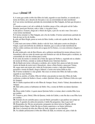 [Josué 15]Josué     15
1. A sorte que coube à tribo dos filhos de Judá, segundo as suas famílias, se estende até o
termo de Edom, até o deserto de Zim para o sul, na extremidade do lado meridional
2. O seu termo meridional, partindo da extremidade do Mar Salgado, da baía que dá para o
sul,
3. estende-se para o sul, até a subida de Acrabim, passa a Zim, sobe pelo sul de Cades-
Barnéia, passa por Hezrom, sobe a Adar, e vira para Carca;
4. daí passa a Azmom, chega até o ribeiro do Egito, e por ele vai até o mar. Este será o
vosso termo meridional.
5. O termo oriental é o Mar Salgado, até a foz do Jordão. O termo setentrional, partindo da
baía do mar na foz do Jordão,
6. sobe até Bete-Hogla, passa ao norte de Bete-Arabá, e sobe até a pedra de Boã, filho de
Rúben;
7. sobe mais este termo a Debir, desde o vale de Acor, indo para o norte em direção a
Gilgal, a qual está defronte da subida de Adumim, que se acha ao lado meridional do
ribeiro; então continua este termo até as águas de En-Semes, e os seus extremos chegam a
En-Rogel;
8. sobe ainda pelo vale de Ben-Hinom, até a saliência meridional do monte jebuseu (isto é,
Jerusalém); sobe ao cume do monte que está fronteiro ao vale de Hinom para o ocidente, na
extremidade do vale dos refains para o norte;
9. do cume do monte se estende até a fonte das águas de Neftoa e, seguindo até as cidades
do monte de Efrom, estende-se ainda até Baalá (esta é Quiriate-Jearim) ;
10. de Baalá este termo volta para o ocidente, até o monte Seir, passa ao lado do monte
Jearim da banda do norte (este é Quesalom) , desce a Bete-Semes e passa por Timna;
11. segue mais este termo até o lado de Ecrom para o norte e, indo para Siquerom e
passando o monte de Baalá, chega a Jabneel; e assim este termo finda no mar.
12. O termo ocidental é o mar grande. São esses os termos dos filhos de Judá ao redor,
segundo as suas famílias.
13. Deu-se, porém, a Calebe, filho de Jefoné, uma porção no meio dos filhos de Judá,
conforme a ordem do Senhor a Josué, a saber, Quiriate-Arba, que é Hebrom (Arba era o pai
de Anaque).
14. E Calebe expulsou dali os três filhos de Anaque: Sesai, Aimã e Talmai, descendentes de
Anaque.
15. Dali subiu contra os habitantes de Debir. Ora, o nome de Debir era dantes Quiriate-
Sefer.
16. Disse então Calebe: A quem atacar Quiriate-Sefer e a tomar, darei a minha filha Acsa
por mulher.
17. Tomou-a, pois, Otniel, filho de Quenaz, irmão de Calebe; e este lhe deu a sua filha Acsa
por mulher.
18. Estando ela em caminho para a casa de Otniel, persuadiu-o que pedisse um campo ao
pai dela. E quando ela saltou do jumento, Calebe lhe perguntou: Que é que tens?
19. Respondeu ela: Dá-me um presente; porquanto me deste terra no Negebe, dá-me
também fontes d'água. Então lhe deu as fontes superiores e as fontes inferiores.
20. Esta é a herança da tribo dos filhos de Judá, segundo as suas famílias.
21. As cidades pertencentes à tribo dos filhos de Judá, no extremo sul, para o lado de
 