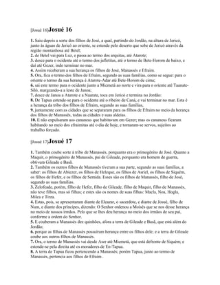 [Josué 16]Josué     16
1. Saiu depois a sorte dos filhos de José, a qual, partindo do Jordão, na altura de Jericó,
junto às águas de Jericó ao oriente, se estende pelo deserto que sobe de Jericó através da
região montanhosa até Betel;
2. de Betel vai para Luz, e passa ao termo dos arquitas, até Atarote;
3. desce para o ocidente até o termo dos jafletitas, até o termo de Bete-Horom de baixo, e
daí até Gezer, indo terminar no mar.
4. Assim receberam a sua herança os filhos de José, Manassés e Efraim.
5. Ora, fica o termo dos filhos de Efraim, segundo as suas famílias, como se segue: para o
oriente o termo da sua herança é Atarote-Adar até Bete-Horom de cima;
6. sai este termo para o ocidente junto a Micmetá ao norte e vira para o oriente até Taanate-
Siló, margeando-a a leste de Janoa;
7. desce de Janoa a Atarote e a Naarate, toca em Jericó e termina no Jordão:
8. De Tapua estende-se para o ocidente até o ribeiro de Caná, e vai terminar no mar. Esta é
a herança da tribo dos filhos de Efraim, segundo as suas famílias,
9. juntamente com as cidades que se separaram para os filhos de Efraim no meio da herança
dos filhos de Manassés, todas as cidades e suas aldeias.
10. E não expulsaram aos cananeus que habitavam em Gezer; mas os cananeus ficaram
habitando no meio dos efraimitas até o dia de hoje, e tornaram-se servos, sujeitos ao
trabalho forçado.

[Josué 17]Josué     17
1. Também coube sorte à tribo de Manassés, porquanto era o primogênito de José. Quanto a
Maquir, o primogênito de Manassés, pai de Gileade, porquanto era homem de guerra,
obtivera Gileade e Basã.
2. Também os outros filhos de Manassés tiveram a sua parte, segundo as suas famílias, a
saber: os filhos de Abiezer, os filhos de Heleque, os filhos de Asriel, os filhos de Siquém,
os filhos de Hefer, e os filhos de Semida. Esses são os filhos de Manassés, filho de José,
segundo as suas famílias.
3. Zelofeade, porém, filho de Hefer, filho de Gileade, filho de Maquir, filho de Manassés,
não teve filhos, mas só filhas; e estes são os nomes de suas filhas: Macla, Noa, Hogla,
Milca e Tirza.
4. Estas, pois, se apresentaram diante de Eleazar, o sacerdote, e diante de Josué, filho de
Num, e diante dos príncipes, dizendo: O Senhor ordenou a Moisés que se nos desse herança
no meio de nossos irmãos. Pelo que se lhes deu herança no meio dos irmãos de seu pai,
conforme a ordem do Senhor.
5. E couberam a Manassés dez quinhões, afora a terra de Gileade e Basã, que está além do
Jordão;
6. porque as filhas de Manassés possuíram herança entre os filhos dele; e a terra de Gileade
coube aos outros filhos de Manassés.
7. Ora, o termo de Manassés vai desde Aser até Micmetá, que está defronte de Siquém; e
estende-se pela direita até os moradores de En-Tapua.
8. A terra de Tapua ficou pertencendo a Manassés; porém Tapua, junto ao termo de
Manassés, pertencia aos filhos de Efraim .
 