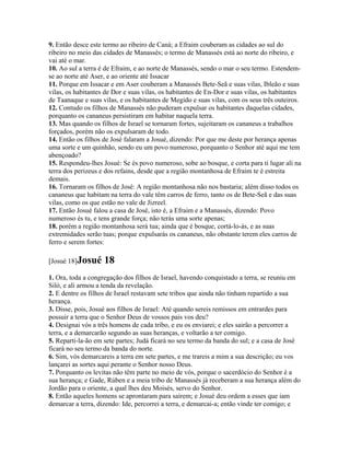 9. Então desce este termo ao ribeiro de Caná; a Efraim couberam as cidades ao sul do
ribeiro no meio das cidades de Manassés; o termo de Manassés está ao norte do ribeiro, e
vai até o mar.
10. Ao sul a terra é de Efraim, e ao norte de Manassés, sendo o mar o seu termo. Estendem-
se ao norte até Aser, e ao oriente até Issacar
11. Porque em Issacar e em Aser couberam a Manassés Bete-Seã e suas vilas, Ibleão e suas
vilas, os habitantes de Dor e suas vilas, os habitantes de En-Dor e suas vilas, os habitantes
de Taanaque e suas vilas, e os habitantes de Megido e suas vilas, com os seus três outeiros.
12. Contudo os filhos de Manassés não puderam expulsar os habitantes daquelas cidades,
porquanto os cananeus persistiram em habitar naquela terra.
13. Mas quando os filhos de Israel se tornaram fortes, sujeitaram os cananeus a trabalhos
forçados, porém não os expulsaram de todo.
14. Então os filhos de José falaram a Josué, dizendo: Por que me deste por herança apenas
uma sorte e um quinhão, sendo eu um povo numeroso, porquanto o Senhor até aqui me tem
abençoado?
15. Respondeu-lhes Josué: Se és povo numeroso, sobe ao bosque, e corta para ti lugar ali na
terra dos perizeus e dos refains, desde que a região montanhosa de Efraim te é estreita
demais.
16. Tornaram os filhos de José: A região montanhosa não nos bastaria; além disso todos os
cananeus que habitam na terra do vale têm carros de ferro, tanto os de Bete-Seã e das suas
vilas, como os que estão no vale de Jizreel.
17. Então Josué falou a casa de José, isto é, a Efraim e a Manassés, dizendo: Povo
numeroso és tu, e tens grande força; não terás uma sorte apenas;
18. porém a região montanhosa será tua; ainda que é bosque, cortá-lo-ás, e as suas
extremidades serão tuas; porque expulsarás os cananeus, não obstante terem eles carros de
ferro e serem fortes:

[Josué 18]Josué     18
1. Ora, toda a congregação dos filhos de Israel, havendo conquistado a terra, se reuniu em
Siló, e ali armou a tenda da revelação.
2. E dentre os filhos de Israel restavam sete tribos que ainda não tinham repartido a sua
herança.
3. Disse, pois, Josué aos filhos de Israel: Até quando sereis remissos em entrardes para
possuir a terra que o Senhor Deus de vossos pais vos deu?
4. Designai vós a três homens de cada tribo, e eu os enviarei; e eles sairão a percorrer a
terra, e a demarcarão segundo as suas heranças, e voltarão a ter comigo.
5. Reparti-la-ão em sete partes; Judá ficará no seu termo da banda do sul; e a casa de José
ficará no seu termo da banda do norte.
6. Sim, vós demarcareis a terra em sete partes, e me trareis a mim a sua descrição; eu vos
lançarei as sortes aqui perante o Senhor nosso Deus.
7. Porquanto os levitas não têm parte no meio de vós, porque o sacerdócio do Senhor é a
sua herança; e Gade, Rúben e a meia tribo de Manassés já receberam a sua herança além do
Jordão para o oriente, a qual lhes deu Moisés, servo do Senhor.
8. Então aqueles homens se aprontaram para saírem; e Josué deu ordem a esses que iam
demarcar a terra, dizendo: Ide, percorrei a terra, e demarcai-a; então vinde ter comigo; e
 