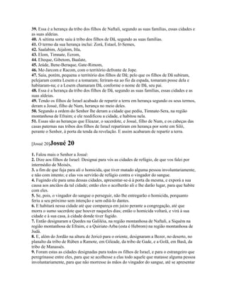 39. Essa é a herança da tribo dos filhos de Naftali, segundo as suas famílias, essas cidades e
as suas aldeias.
40. A sétima sorte saiu à tribo dos filhos de Dã, segundo as suas famílias.
41. O termo da sua herança inclui: Zorá, Estaol, Ir-Semes,
42. Saalabim, Aijalom, Itla,
43. Elom, Timnate, Ecrom,
44. Elteque, Gibetom, Baalate,
45. Jeúde, Bene-Beraque, Gate-Rimom,
46. Me-Jarcom e Racom, com o território defronte de Jope.
47. Saiu, porém, pequena o território dos filhos de Dã; pelo que os filhos de Dã subiram,
pelejaram contra Lesem e a tomaram; feriram-na ao fio da espada, tomaram posse dela e
habitaram-na; e a Lesem chamaram Dã, conforme o nome de Dã, seu pai.
48. Essa é a herança da tribo dos filhos de Dã, segundo as suas famílias, essas cidades e as
suas aldeias.
49. Tendo os filhos de Israel acabado de repartir a terra em herança segundo os seus termos,
deram a Josué, filho de Num, herança no meio deles.
50. Segundo a ordem do Senhor lhe deram a cidade que pediu, Timnate-Sera, na região
montanhosa de Efraim; e ele reedificou a cidade, e habitou nela.
51. Essas são as heranças que Eleazar, o sacerdote, e Josué, filho de Num, e os cabeças das
casas paternas nas tribos dos filhos de Israel repartiram em herança por sorte em Siló,
perante o Senhor, à porta da tenda da revelação. E assim acabaram de repartir a terra.

[Josué 20]Josué     20
1. Falou mais o Senhor a Josué:
2. Dize aos filhos de Israel: Designai para vós as cidades de refúgio, de que vos falei por
intermédio de Moisés,
3. a fim de que fuja para ali o homicida, que tiver matado alguma pessoa involuntariamente,
e não com intento; e elas vos servirão de refúgio contra o vingador do sangue.
4. Fugindo ele para uma dessas cidades, apresentar-se-á à porta da mesma, e exporá a sua
causa aos anciãos da tal cidade; então eles o acolherão ali e lhe darão lugar, para que habite
com eles.
5. Se, pois, o vingador do sangue o perseguir, não lhe entregarão o homicida, porquanto
feriu a seu próximo sem intenção e sem odiá-lo dantes.
6. E habitará nessa cidade até que compareça em juizo perante a congregação, até que
morra o sumo sacerdote que houver naqueles dias; então o homicida voltará, e virá à sua
cidade e à sua casa, à cidade donde tiver fugido.
7. Então designaram a Quedes na Galiléia, na região montanhosa de Naftali, a Siquém na
região montanhosa de Efraim, e a Quiriate-Arba (esta é Hebrom) na região montanhosa de
Judá.
8. E, além do Jordão na altura de Jericó para o oriente, designaram a Bezer, no deserto, no
planalto da tribo de Rúben a Ramote, em Gileade, da tribo de Gade, e a Golã, em Basã, da
tribo de Manassés.
9. Foram estas as cidades designadas para todos os filhos de Israel, e para o estrangeiro que
peregrinasse entre eles, para que se acolhesse a elas todo aquele que matasse alguma pessoa
involuntariamente, para que não morresse às mãos do vingador do sangue, até se apresentar
 