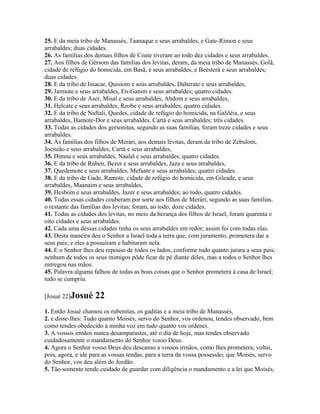 25. E da meia tribo de Manassés, Taanaque e seus arrabaldes, e Gate-Rimon e seus
arrabaldes; duas cidades.
26. As famílias dos demais filhos de Coate tiveram ao todo dez cidades e seus arrabaldes.
27. Aos filhos de Gérsom das famílias dos levitas, deram, da meia tribo de Manassés, Golã,
cidade de refúgio do homicida, em Basã, e seus arrabaldes, e Beesterá e seus arrabaldes;
duas cidades.
28. E da tribo de Issacar, Quisiom e seus arrabaldes, Daberate e seus arrabaldes,
29. Jarmute e seus arrabaldes, En-Ganim e seus arrabaldes; quatro cidades.
30. E da tribo de Aser, Misal e seus arrabaldes, Abdom e seus arrabaldes,
31. Helcate e seus arrabaldes, Reobe e seus arrabaldes; quatro cidades.
32. E da tribo de Naftali, Quedes, cidade de refúgio do homicida, na Galiléia, e seus
arrabaldes, Hamote-Dor e seus arrabaldes, Cartá e seus arrabaldes; três cidades.
33. Todas as cidades dos gersonitas, segundo as suas famílias, foram treze cidades e seus
arrabaldes.
34. Às famílias dos filhos de Merári, aos demais levitas, deram da tribo de Zebulom,
Jocneão e seus arrabaldes, Cartá e seus arrabaldes,
35. Dimna e seus arrabaldes, Naalal e seus arrabaldes; quatro cidades.
36. E da tribo de Rúben, Bezer e seus arrabaldes, Jaza e seus arrabaldes,
37. Quedemote e seus arrabaldes, Mefaate e seus arrabaldes; quatro cidades.
38. E da tribo de Gade, Ramote, cidade de refúgio do homicida, em Gileade, e seus
arrabaldes, Maanaim e seus arrabaldes,
39. Hesbom e seus arrabaldes, Jazer e seus arrabaldes; ao todo, quatro cidades.
40. Todas essas cidades couberam por sorte aos filhos de Merári, segundo as suas famílias,
o restante das famílias dos levitas; foram, ao todo, doze cidades.
41. Todas as cidades dos levitas, no meio da herança dos filhos de Israel, foram quarenta e
oito cidades e seus arrabaldes.
42. Cada uma dessas cidades tinha os seus arrabaldes em redor; assim foi com todas elas.
43. Desta maneira deu o Senhor a Israel toda a terra que, com juramento, prometera dar a
seus pais; e eles a possuíram e habitaram nela.
44. E o Senhor lhes deu repouso de todos os lados, conforme tudo quanto jurara a seus pais;
nenhum de todos os seus inimigos pôde ficar de pé diante deles, mas a todos o Senhor lhes
entregou nas mãos.
45. Palavra alguma falhou de todas as boas coisas que o Senhor prometera à casa de Israel;
tudo se cumpriu.

[Josué 22]Josué     22
1. Então Josué chamou os rubenitas, os gaditas e a meia tribo de Manassés,
2. e disse-lhes: Tudo quanto Moisés, servo do Senhor, vos ordenou, tendes observado, bem
como tendes obedecido à minha voz em tudo quanto vos ordenei.
3. A vossos irmãos nunca desamparastes, até o dia de hoje, mas tendes observado
cuidadosamente o mandamento do Senhor vosso Deus.
4. Agora o Senhor vosso Deus deu descanso a vossos irmãos, como lhes prometera; voltai,
pois, agora, e ide para as vossas tendas, para a terra da vossa possessão, que Moisés, servo
do Senhor, vos deu além do Jordão.
5. Tão-somente tende cuidado de guardar com diligência o mandamento e a lei que Moisés,
 