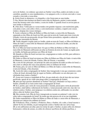 servo do Senhor, vos ordenou: que ameis ao Senhor vosso Deus, andeis em todos os seus
caminhos, guardeis os seus mandamentos, e vos apegueis a ele e o sirvais com todo o vosso
coração e com toda a vossa alma.
6. Assim Josué os abençoou, e os despediu; e eles foram para as suas tendas.
7. Ora, Moisés dera herança em Basã à meia tribo de Manassés, porém à outra metade
Josué deu herança entre seus irmãos, a oeste do Jordão. E quando Josué os enviou para as
suas tendas os abençoou
8. e lhes disse: Voltai para as vossas tendas com grandes riquezas: com muitíssimo gado,
com prata e ouro, com cobre e ferro, e com muitíssimos vestidos; e reparti com vossos
irmãos o despojo dos vossos inimigos.
9. Assim voltaram os filhos de Rúben os filhos de Gade e a meia tribo de Manassés,
separando-se dos filhos de Israel em Siló, que está na terra de Canaã, para irem à terra de
Gileade, à terra da sua possessão, de que foram feitos possuidores, segundo a ordem do
Senhor por intermédio de Moisés.
10. Tendo chegado à região junto ao Jordão, ainda na terra de Canaã, os filhos de Rúben os
filhos de Gade e a meia tribo de Manassés edificaram ali, à beira do Jordão, um altar de
grandes proporções.
11. E os filhos de Israel ouviram dizer: Eis que os filhos de Rúben os filhos de Gade e a
meia tribo de Manassés edificaram um altar na fronteira da terra de Canaã, na região junto
ao Jordão, da banda que pertence aos filhos de Israel.
12. Quando os filhos de Israel ouviram isto, congregaram-se todos em Siló, para subirem a
guerrear contra eles.
13. Então os filhos de Israel enviaram aos filhos de Rúben aos filhos de Gade e à meia tribo
de Manassés, à terra de Gileade, Finéias, filho de Eleazar, o sacerdote,
14. e com ele dez príncipes, um príncipe de cada casa paterna de todas as tribos de Israel; e
eles eram os cabeças das suas casas paternas entre os milhares de Israel.
15. Foram, pois, ter com os filhos de Rúben e os filhos de Gade e a meia tribo de Manassés,
à terra de Gileade, e lhes disseram:
16. Assim diz toda a congregação do Senhor: Que transgressão é esta que cometestes contra
o Deus de Israel, deixando hoje de seguir ao Senhor, edificando-vos um altar para vos
rebelardes hoje contra o Senhor?
17. Acaso nos é pouca a iniqüidade de Peor, de que ainda até o dia de hoje não nos temos
purificado, apesar de ter vindo uma praga sobre a congregação do Senhor,
18. para que hoje queirais abandonar ao Senhor? Será que, rebelando-vos hoje contra o
Senhor, amanhã ele se irará contra toda a congregação de Israel.
19. Se é, porém, que a terra da vossa possessão é imunda, passai para a terra da possessão
do Senhor, onde habita o tabernáculo do Senhor, e tomai possessão entre nós; mas não vos
rebeleis contra o Senhor, nem tampouco vos rebeleis contra nós, edificando-vos um altar
afora o altar do Senhor nosso Deus.
20. Não cometeu Acã, filho de Zerá, transgressão no tocante ao anátema? e não veio ira
sobre toda a congregação de Israel? de modo que não pereceu ele só na sua iniqüidade.
21. Então responderam os filhos de Rúben os filhos de Gade e a meia tribo de Manassés, e
disseram aos cabeças dos milhares de Israel:
22. O Poderoso, Deus, o Senhor, o Poderoso, Deus, o Senhor, ele o sabe, e Israel mesmo o
saberá! Se foi em rebeldia, ou por transgressão contra o Senhor não nos salves hoje;
23. se nós edificamos um altar, para nos tornar de após o Senhor, ou para sobre ele oferecer
holocausto e oferta de cereais, ou sobre ele oferecer sacrifícios de ofertas pacíficas, o
 