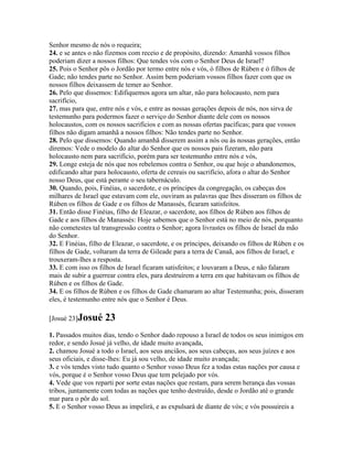 Senhor mesmo de nós o requeira;
24. e se antes o não fizemos com receio e de propósito, dizendo: Amanhã vossos filhos
poderiam dizer a nossos filhos: Que tendes vós com o Senhor Deus de Israel?
25. Pois o Senhor pôs o Jordão por termo entre nós e vós, ó filhos de Rúben e ó filhos de
Gade; não tendes parte no Senhor. Assim bem poderiam vossos filhos fazer com que os
nossos filhos deixassem de temer ao Senhor.
26. Pelo que dissemos: Edifiquemos agora um altar, não para holocausto, nem para
sacrifício,
27. mas para que, entre nós e vós, e entre as nossas gerações depois de nós, nos sirva de
testemunho para podermos fazer o serviço do Senhor diante dele com os nossos
holocaustos, com os nossos sacrifícios e com as nossas ofertas pacíficas; para que vossos
filhos não digam amanhã a nossos filhos: Não tendes parte no Senhor.
28. Pelo que dissemos: Quando amanhã disserem assim a nós ou às nossas gerações, então
diremos: Vede o modelo do altar do Senhor que os nossos pais fizeram, não para
holocausto nem para sacrifício, porém para ser testemunho entre nós e vós,
29. Longe esteja de nós que nos rebelemos contra o Senhor, ou que hoje o abandonemos,
edificando altar para holocausto, oferta de cereais ou sacrifício, afora o altar do Senhor
nosso Deus, que está perante o seu tabernáculo.
30. Quando, pois, Finéias, o sacerdote, e os príncipes da congregação, os cabeças dos
milhares de Israel que estavam com ele, ouviram as palavras que lhes disseram os filhos de
Rúben os filhos de Gade e os filhos de Manassés, ficaram satisfeitos.
31. Então disse Finéias, filho de Eleazar, o sacerdote, aos filhos de Rúben aos filhos de
Gade e aos filhos de Manassés: Hoje sabemos que o Senhor está no meio de nós, porquanto
não cometestes tal transgressão contra o Senhor; agora livrastes os filhos de Israel da mão
do Senhor.
32. E Finéias, filho de Eleazar, o sacerdote, e os príncipes, deixando os filhos de Rúben e os
filhos de Gade, voltaram da terra de Gileade para a terra de Canaã, aos filhos de Israel, e
trouxeram-lhes a resposta.
33. E com isso os filhos de Israel ficaram satisfeitos; e louvaram a Deus, e não falaram
mais de subir a guerrear contra eles, para destruírem a terra em que habitavam os filhos de
Rúben e os filhos de Gade.
34. E os filhos de Rúben e os filhos de Gade chamaram ao altar Testemunha; pois, disseram
eles, é testemunho entre nós que o Senhor é Deus.

[Josué 23]Josué     23
1. Passados muitos dias, tendo o Senhor dado repouso a Israel de todos os seus inimigos em
redor, e sendo Josué já velho, de idade muito avançada,
2. chamou Josué a todo o Israel, aos seus anciãos, aos seus cabeças, aos seus juízes e aos
seus oficiais, e disse-lhes: Eu já sou velho, de idade muito avançada;
3. e vós tendes visto tudo quanto o Senhor vosso Deus fez a todas estas nações por causa e
vós, porque é o Senhor vosso Deus que tem pelejado por vós.
4. Vede que vos reparti por sorte estas nações que restam, para serem herança das vossas
tribos, juntamente com todas as nações que tenho destruído, desde o Jordão até o grande
mar para o pôr do sol.
5. E o Senhor vosso Deus as impelirá, e as expulsará de diante de vós; e vós possuireis a
 